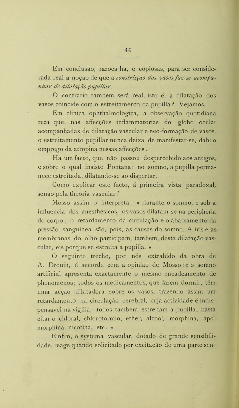 Em conclusão, razões ha, e copiosas, para ser conside- rada real a noção de que a constricção dos vasos faz se acompa- nhar de dilatação pupillar. O contrario também será real, isto é, a dilatação dos vasos coincide com o estreitamento da pupilla ? Vejamos. Em clinica ophthalmologica, a observação quotidiana reza que, nas affecções inflammatorias do globo ocular acompanhadas de dilatação vascular e neo-formação de vasos, o estreitamento pupillar nunca deixa de manifestar-se, dahi o emprego da atropina nessas affecções . Ha um facto, que não passou despercebido aos antigos, e sobre o qual insiste Fontana: no somno, a pupilla perma- nece estreitada, dilatando-se ao dispertar. Como explicar este facto, á primeira vista paradoxal, senão pela theoria vascular ? Mosso assim o interpreta : « durante o somno, e sob a influencia dos anesthesicos, os vasos dilatam-se na peripheria do corpo ; o retardamento da circulação e o abaixamento da pressão sanguinea são, pois, as causas do somno. A iris e as membranas do olho participam, também, desta dilatação vas- cular, eis porque se estreita a pupilla. » O seguinte trecho, por nós extrahido da obra de A. Drouin, é accorde com a opinião de Mosso: « o somno artificial apresenta exactamente o mesmo encadeamento de phenomenos; todos os medicamentos, que fazem dormir, têm uma acção dilatadora sobre os vasos, trazendo assim um retardamento na circulação cerebral, cuja actividade é indis- pensável navigilia; todos também estreitam a pupilla; basta citar o chloral, chloroformio, ether, álcool, morphina, apo- morphina, nicotina, etc. » Emfim, o systema vascular, dotado de grande sensibili- dade, reage quando solicitado por excitação de uma parte sen-