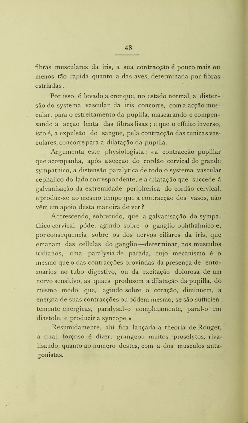 fibras musculares da iris, a sua contracção é pouco mais ou menos tão rapida quanto a das aves, determinada por fibras estriadas. Por isso, é levado a crer que, no estado normal, a disten- são do systema vascular da iris concorre, com a acção mus- cular, para o estreitamento da pupilla, mascarando e compen- sando a acção lenta das fibras lisas ; e que o effeito inverso, istoé, a expulsão do sangue, pela contracção das túnicas vas- culares, concorre para a dilatação da pupilla. Argumenta este physiologista: «a contracção pupillar que acompanha, após a secção do cordão cervical do grande sympathico, a distensão paralytica de todo o systema vascular cephalico do lado correspondente, e a dilatação que succede á galvanisação da extremidade periplíerica do cordão cervical, e produz-se ao mesmo tempo que a contracção dos vasos, não vêm em apoio desta maneira de ver ? Accrescendo, sobretudo, que a galvanisação do sympa- thico cervical póde, agindo sobre o gânglio ophthalmico e, por consequência, sobre os dos nervos ciliares da iris, que emanam das cellulas do gânglio—determinar, nos musculos iridianos, uma paralysia de parada, cujo mecanismo é o mesmo que o das contracções provindas da presença de ento- zoarios no tubo digestivo, ou da excitação dolorosa de um nervo sensitivo, as quaes produzem a dilatação da pupilla, do mesmo modo que, agindo sobre o coração, diminuem, a energia de suas contracções ou pódem mesmo, se são sufficien- temente energicas, paralysal-o completamente, paral-o em diástole, e produzir a syncope.» Resumidamente, ahi fica lançada a theoria de Rouget, a qual, forçoso é dizer, grangeou muitos proselytos, riva- lisando, quanto ao numero destes, com a dos musculos anta- gonistas.