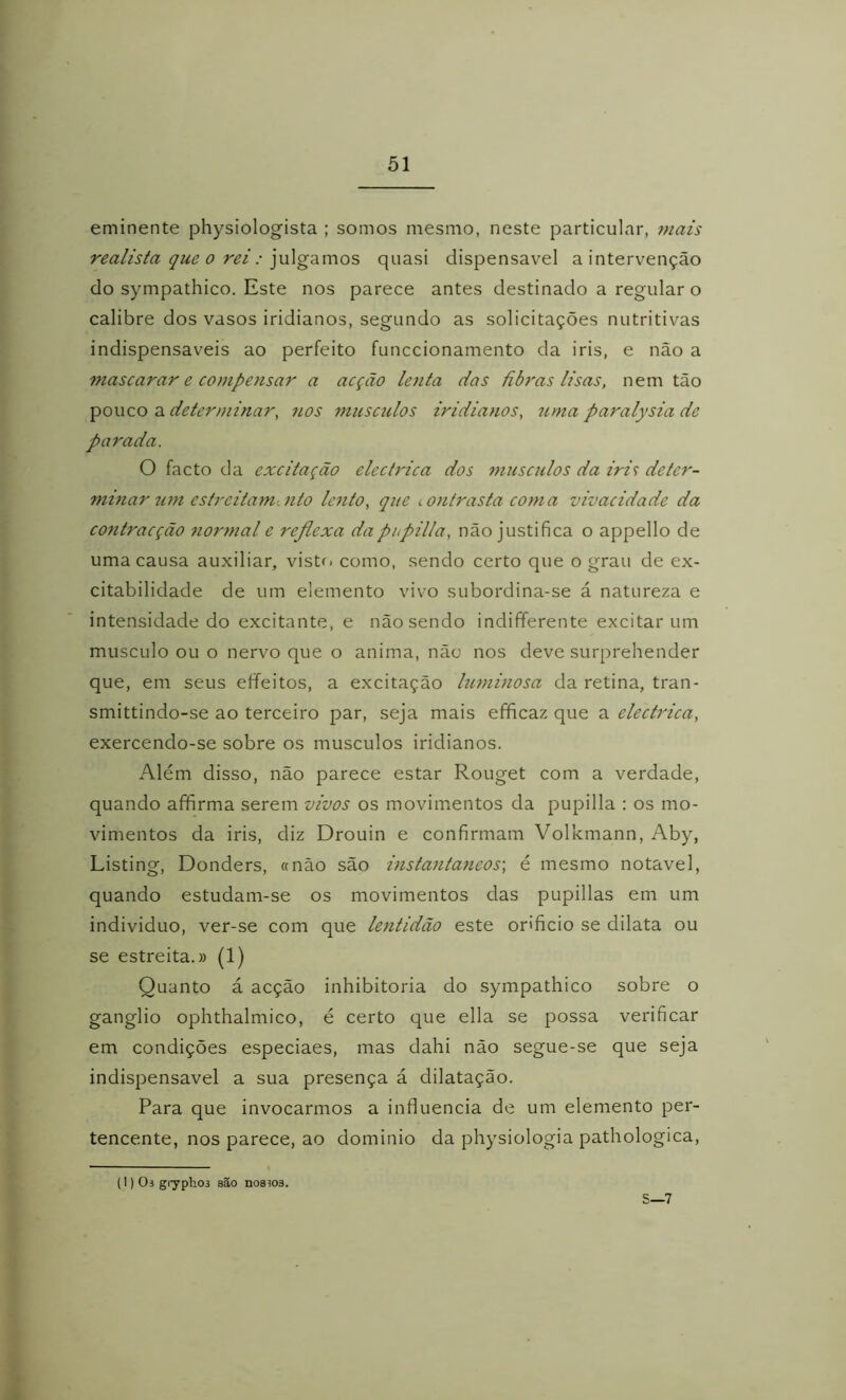 eminente physiologista ; somos mesmo, neste particular, mais realista que 0 rei: ]\x\^zvaos, quasi dispensável a intervenção do sympathico. Este nos parece antes destinado a regular o calibre dos vasos iridianos, segundo as solicitações nutritivas indispensáveis ao perfeito funccionamento da iris, e não a mascarar e compensar a acção lenta das ãbras lisas, nem tão pouco a determinar, nos musczdos iridianos, tima paralysia de parada. O facto da excitação elcctrica dos musculos da iri^ deter- mhiar wn estreitamento lento, que íOntrasta coma vivacidade da contraeção normal e refiexa dapupilla, não justifica o appello de uma causa auxiliar, visto como, sendo certo que o grau de ex- citabilidade de um elemento vivo subordina-se á natureza e intensidade do excitante, e não sendo indifferente excitar um muscLilo ou o nervo que o anima, não nos deve surprehender que, em seus eífeitos, a excitação luminosa da retina, tran- smittindo-se ao terceiro par, seja mais efficaz que a electrica, exercendo-se sobre os musculos iridianos. Além disso, não parece estar Rouget com a verdade, quando afifirma serem vivos os movimentos da pupilla : os mo- vimentos da iris, diz Drouin e confirmam Volkmann, Aby, Listing, Donders, «não são instantâneos-, é mesmo notável, quando estudam-se os movimentos das pupillas em um individuo, ver-se com que lentidão este orificio se dilata ou se estreita.» (1) Quanto á acção inhibitoria do sympathico sobre o gânglio ophthalmico, é certo que ella se possa verificar em condições especiaes, mas dahi não segue-se que seja indispensável a sua presença á dilatação. Para que invocarmos a influencia de um elemento per- tencente, nos parece, ao dominio da physiologia pathologica. (1)03 gryphoi são nos303. S—7