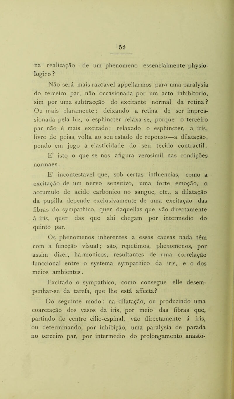 na realização de um phenomeno essencialmente physio- logiro ? Não será mais razoavel appellarmos para uma paralysia do terceiro par, não occasionada por um acto inhibitorio, sim por uma subtracção do excitante normal da retina ? Ou mais claramente: deixando a retina de ser impres- sionada pela luz, o esphincter relaxa-se, porque o terceiro par não é mais excitado; relaxado o esphincter, a iris, livre de peias, volta ao seu estado de repouso—a dilatação, pondo em jogo a elasticidade do seu tecido contractil. E’ isto o que se nos afigura verosimil nas condições normaes. E’ incontestável que, sob certas influencias, como a excitação de um nervo sensitivo, uma forte emoção, o accumulo de acido carbonico no sangue, etc., a dilatação da pupilla depende exclusivamente de uma excitação das fibras do sympathico, quer daquellas que vão directamente á iris, quer das que ahi chegam por intermédio do quinto par. Os phenomenos inherentes a essas causas nada têm com a funcção visual; são, repetimos, phenomenos, por assim dizer, harmônicos, resultantes de uma correlação funccional entre o systema sympathico da iris, e o dos meios ambientes. Excitado o sympathico, como consegue elle desem- penhar-se da tarefa, que lhe está affecta? Do seguinte modo: na dilatação, ou produzindo uma coarctação dos vasos da iris, por meio das fibras que, partindo do centro cilio-espinal, vão directamente á iris, ou determinando, por inhibição, uma paralysia de parada no terceiro par, por intermédio do prolongamento anasto-