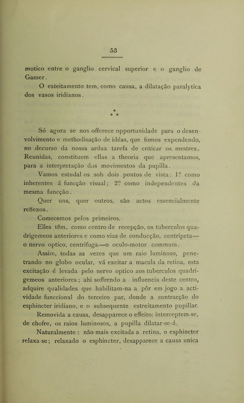 motico entre o gânglio cervical superior e o gânglio de Gasser. O esteitamento tem, como causa, a dilatação paralytica dos vasos iridianos. * * * Só agora se nos ofíerece opportunidade para o desen- volvimento e methodisação de ideas, que fomos expendendo, no decurso da nossa ardua tarefa de criticar os mestres. Reunidas, constituem ellas a theoria que apresentamos, para a interpretação dos movimentos da pupilla. Vamos estudai os sob dois pontos de vista: 1? como inherentes á funcção visual; 2? como independentes da mesma funcção. Quer uns, quer outros, são actos essencialmente reflexos. Comecemos pelos primeiros. Elles têm, como centro de recepção, os tubérculos qua- drigêmeos anteriores e como vias de conducção, centripeta— o nervo optico, centrifuga—o oculo-motor commum. Assim, todas as vezes que um raio luminoso, pene- trando no globo ocular, vá excitar a macula da retina, esta excitação é levada pelo nervo optico aos tubérculos quadri- gêmeos anteriores ; ahi soffrendo a influencia deste centro, adquire qualidades que habilitam-na a pôr em jogo a acti- vidade funccional do terceiro par, donde a contracção do esphincter iridiano, e o subsequente estreitamento pupillar. Removida a causa, desapparece o effeito: interceptem-se, de chofre, os raios luminosos, a pupilla dilatar-se-á. Naturalmente : não mais excitada a retina, o esphincter relaxa se; relaxado o esphincter, desapparece a causa unica