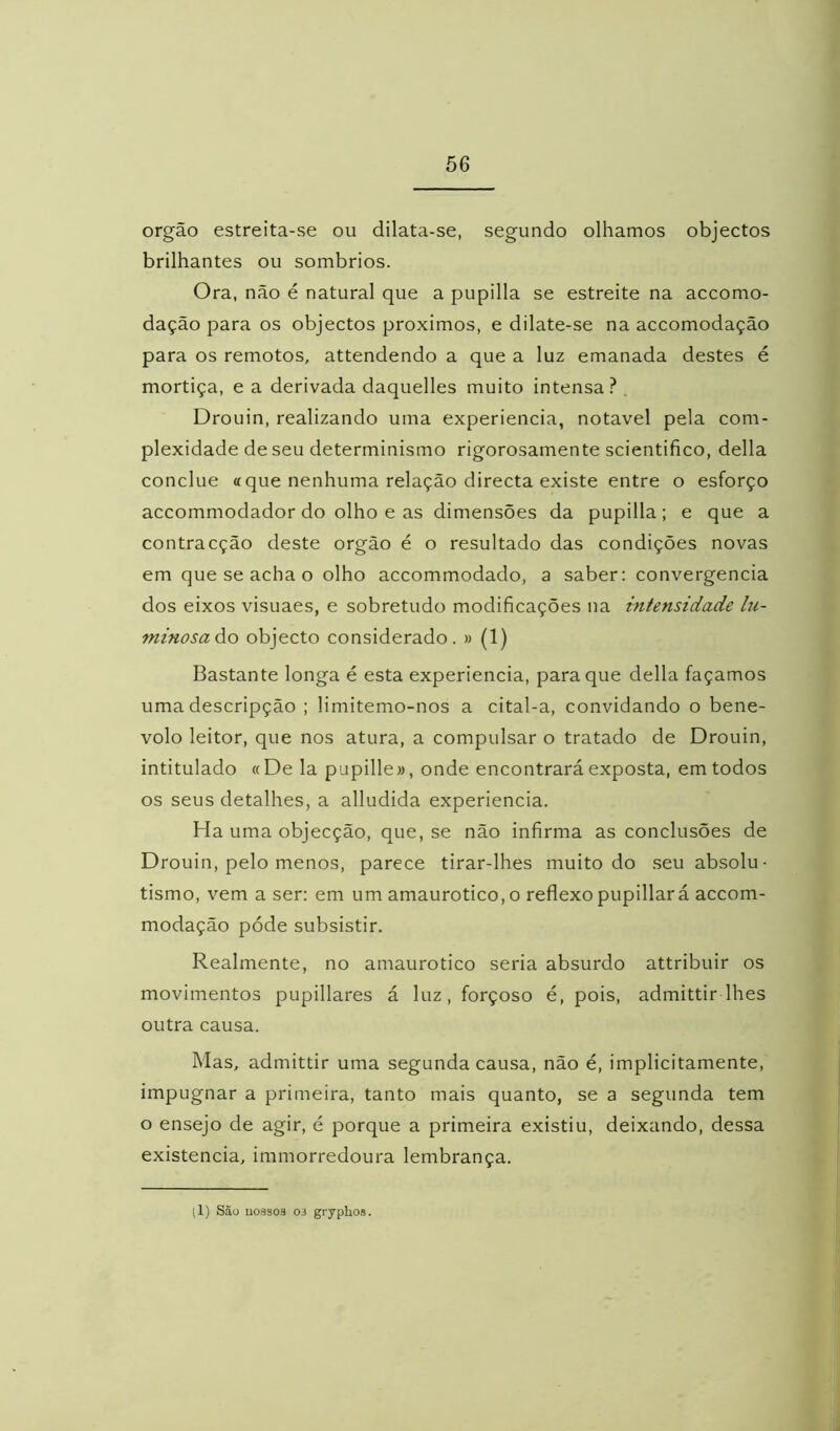 orgão estreita-se ou dilata-se, segundo olhamos objectos brilhantes ou sombrios. Ora, não é natural que a pupilla se estreite na accomo- dação para os objectos proximos, e dilate-se na accomodação para os remotos, attendendo a que a luz emanada destes é mortiça, e a derivada daquelles muito intensa? , Drouin, realizando uma experiencia, notável pela com- plexidade de seu determinismo rigorosamente scientifico, delia conclue «que nenhuma relação directa existe entre o esforço accommodador do olho e as dimensões da pupilla; e que a contracção deste orgão é o resultado das condições novas em que se acha o olho accommodado, a saber; convergência dos eixos visuaes, e sobretudo modificações na intensidade hi- minosaào objecto considerado. » (1) Bastante longa é esta experiencia, para que delia façamos uma descripção ; limitemo-nos a cital-a, convidando o bené- volo leitor, que nos atura, a compulsar o tratado de Drouin, intitulado «De la pupille», onde encontrará exposta, em todos os seus detalhes, a alludida experiencia. Ha uma objecção, que, se não infirma as conclusões de Drouin, pelo menos, parece tirar-lhes muito do seu absolu- tismo, vem a ser; em um amaurotico, o reflexo pupillará accom- modação póde subsistir. Realmente, no amaurotico seria absurdo attribuir os movimentos pupillares á luz, forçoso é, pois, admittir lhes outra causa. Mas, admittir uma segunda causa, não é, implicitamente, impugnar a primeira, tanto mais quanto, se a segunda tem o ensejo de agir, é porque a primeira existiu, deixando, dessa existência, immorredoura lembrança. (1) Scãu uoasoíl 03 gryphos.