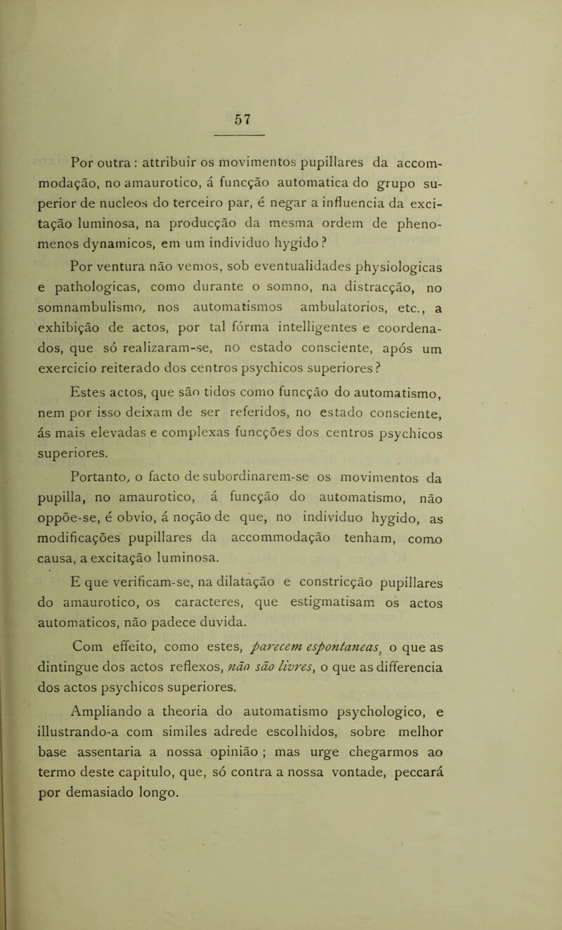 Por outra : attribuir os movimentos pupillares da accom- modação, no amaurotico, á funcção automatica do grupo su- perior de núcleos do terceiro par, é negar a influencia da exci- tação luminosa, na producção da mesma ordem de pheno- menos dynamicos, em um individuo hygido ? Por ventura não vemos, sob eventualidades physiologicas e pathologicas, como durante o somno, na distracção, no somnambulismo, nos automatismos ambulatórios, etc., a exhibição de actos, por tal fórma intelligentes e coordena- dos, que só realizaram-se, no estado consciente, após um exercicio reiterado dos centros psychicos superiores.^ Estes actos, que são tidos como funcção do automatismo, nem por isso deixam de ser referidos, no estado consciente, ás mais elevadas e complexas funcções dos centros psychicos superiores. Portanto, o facto de subordinarem-se os movimentos da pupilla, no amaurotico, á funcção do automatismo, não oppõe-se, é obvio, á noção de que, no individuo hygido, as modificações pupillares da accommodação tenham, como causa, a excitação luminosa. E que verificam-se, na dilatação e constricção pupillares do amaurotico, os caracteres, que estigmatisam. os actos automáticos, não padece duvida. Com effeito, como estes, pa7'ecem espontâneas^ o que as dintingue dos actos reflexos, não são livres, o que as differencia dos actos psychicos superiores. Ampliando a theoria do automatismo psychologico, e illustrando-a com similes adrede escolhidos, sobre melhor base assentaria a nossa opinião ; mas urge chegarmos ao termo deste capitulo, que, só contra a nossa vontade, peccará por demasiado longo.