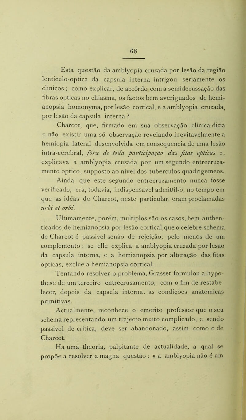 Esta questão da amblyopia cruzada por lesão da região lenticulo optica da capsula interna intrigou seriamente os clinicos ; como explicar, de accôrdo coma semidecussação das fibras ópticas no chiasma, os factos bem averiguados de hemi- anopsia homonyma, por lesão cortical, e a amblyopia cruzada, por lesão da capsula interna ? Charcot, que, firmado em sua observação clinica dizia « não existir uma só observação revelando inevitavelmente a hemiopia lateral desenvolvida em consequência de uma lesão intra-cerebral, fóra de toda participação das pitas ópticas », explicava a amblyopia cruzada por um segundo entrecruza- mento optico, supposto ao nivel dos tubérculos quadrigêmeos. Ainda que este segundo entrecruzamento nunca fosse verificado, era, todavia, indispensável admittil-o, no tempo em que as ideas de Charcot, neste particular, eram proclamadas urbi et orbi. Ultimamente, porém, múltiplos são os casos, bem authen- ticados,de hemianopsia por lesão cortical,que o celebre schema de Charcot é passivel senão de rejeição, pelo menos de um complemento : se elle explica a amblyopia cruzada por lesão da capsula interna, e a hemianopsia por alteração das fitas ópticas, exclue a hemianopsia cortical. Tentando resolver o problema, Grasset formulou a hypo- these de um terceiro entrecrusamento, com o fim de restabe- lecer, depois da capsula interna, as condições anatômicas primitivas. Actualmente, reconhece o emerito professor que o seu schema representando um trajecto muito complicado, e sendo passivel de critica, deve ser abandonado, assim como o de Charcot. Ha uma theoria, palpitante de actualidade, a qual se propõe a resolver a magna questão : « a amblyopia não é um