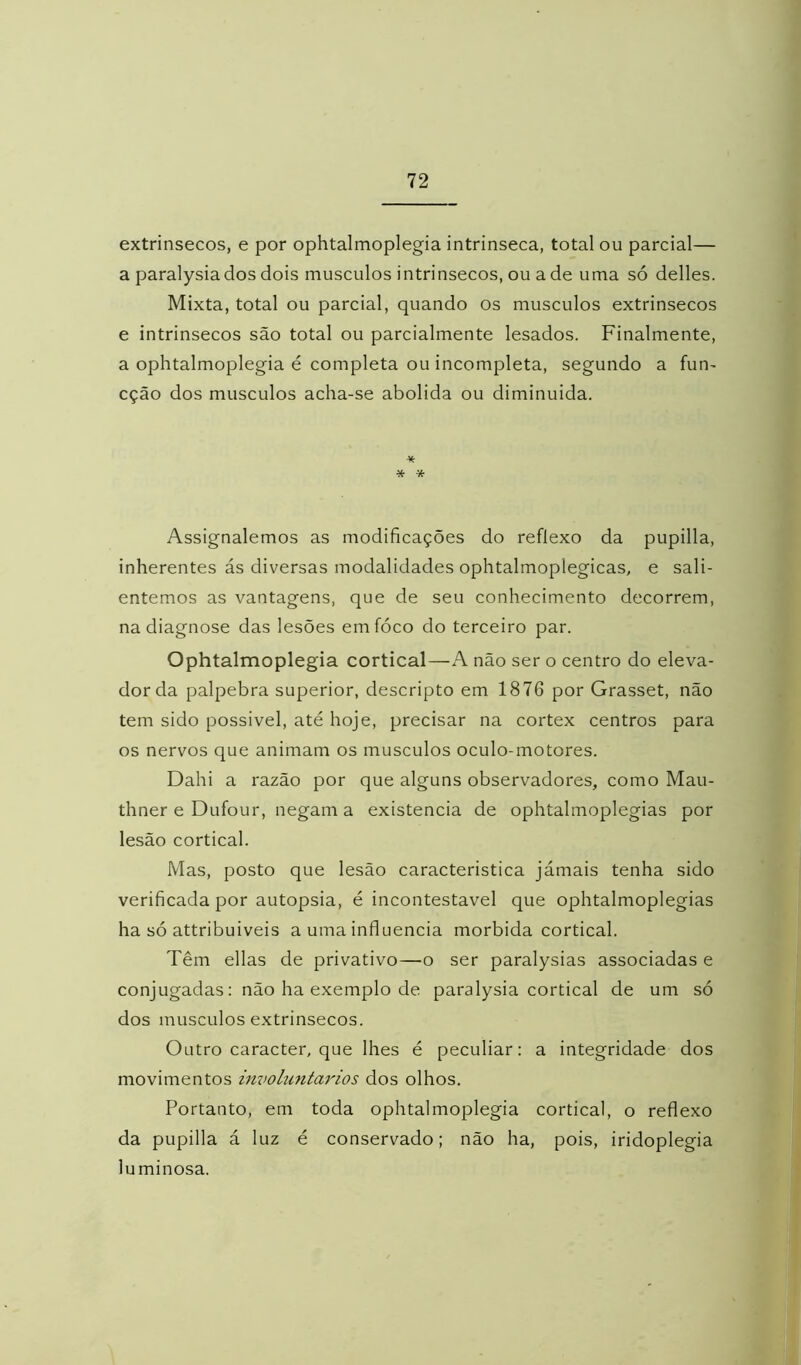 extrínsecos, e por ophtalmoplegia intrínseca, total ou parcial— a paralysiados dois musculos intrínsecos, ou ade uma só delles. Mixta, total ou parcial, quando os musculos extrínsecos e intrínsecos são total ou parcialmente lesados. Finalmente, a ophtalmoplegia é completa ou incompleta, segundo a fun^ cção dos musculos acha-se abolida ou diminuída. * * Assignalemos as modificações do reflexo da pupilla, inherentes ás diversas modalidades ophtalmoplegicas, e sali- entemos as vantagens, que de seu conhecimento decorrem, na diagnose das lesões emfóco do terceiro par. Ophtalmoplegia cortical—A não ser o centro do eleva- dor da palpebra superior, descripto em 1876 por Grasset, não tem sido possível, até hoje, precisar na córtex centros para os nervos que animam os musculos oculo-motores. Dahi a razão por que alguns observadores, como Mau- thner e Dufour, negam a existência de ophtalmoplegias por lesão cortical. Mas, posto que lesão característica jámais tenha sido verificada por autopsia, é incontestável que ophtalmoplegias ha só attribuiveis a uma influencia mórbida cortical. Têm ellas de privativo—o ser paralysias associadas e conjugadas: não ha exemplo de paralysia cortical de um só dos musculos extrínsecos. Outro caracter, que lhes é peculiar: a integridade dos movimentos involuntários dos olhos. Portanto, em toda ophtalmoplegia cortical, o reflexo da pupilla á luz é conservado; não ha, pois, iridoplegia uminosa.