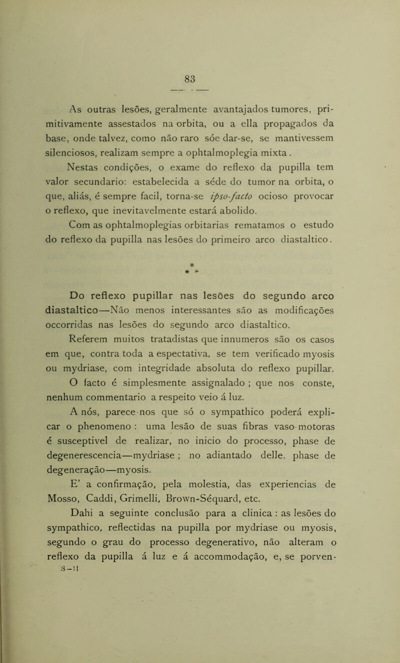 As outras lesões, geralmente avantajados tumores, pri- mitivamente assestados na orbita, ou a ella propagados da base, onde talvez, como não raro sóe dar-se, se mantivessem silenciosos, realizam sempre a ophtalnioplegia mixta . Nestas condições, o exame do reflexo da pupilla tem valor secundário: estabelecida a séde do tumor na orbita, o que, aliás, é sempre facil, torna-se ipso-facto ocioso provocar o reflexo, que inevitavelmente estará abolido. Com as ophtalmoplegias orbitarias rematamos o estudo do reflexo da pupilla nas lesões do primeiro arco diastaltico. * % ^ Do reflexo pupillar nas lesões do segundo arco diastaltico—Não menos interessantes são as modificações occorridas nas lesões do segundo arco diastaltico. Referem muitos tratadistas que innumeros são os casos em que, contra toda a espectativa, se tem verificado myosis ou mydriase, com integridade absoluta do reflexo pupillar. O facto é simplesmente assignalado ; que nos conste, nenhum commentario a respeito veio á luz. A nós, parecemos que só o sympathico poderá expli- car o phenomeno : uma lesão de suas fibras vaso-motoras é susceptível de realizar, no inicio do processo, phase de degenerescencia—mydriase ; no adiantado delle, phase de degeneração—myosis. E’ a confirmação, pela moléstia, das experiencias de Mosso, Caddi, Grimelli, Brown-Séquard, etc. Dahi a seguinte conclusão para a clinica : as lesões do sympathico, reflectidas na pupilla por mydriase ou myosis, segundo o grau do processo degenerativo, não alteram o reflexo da pupilla á luz e á accommodação, e, se porven- s-ii