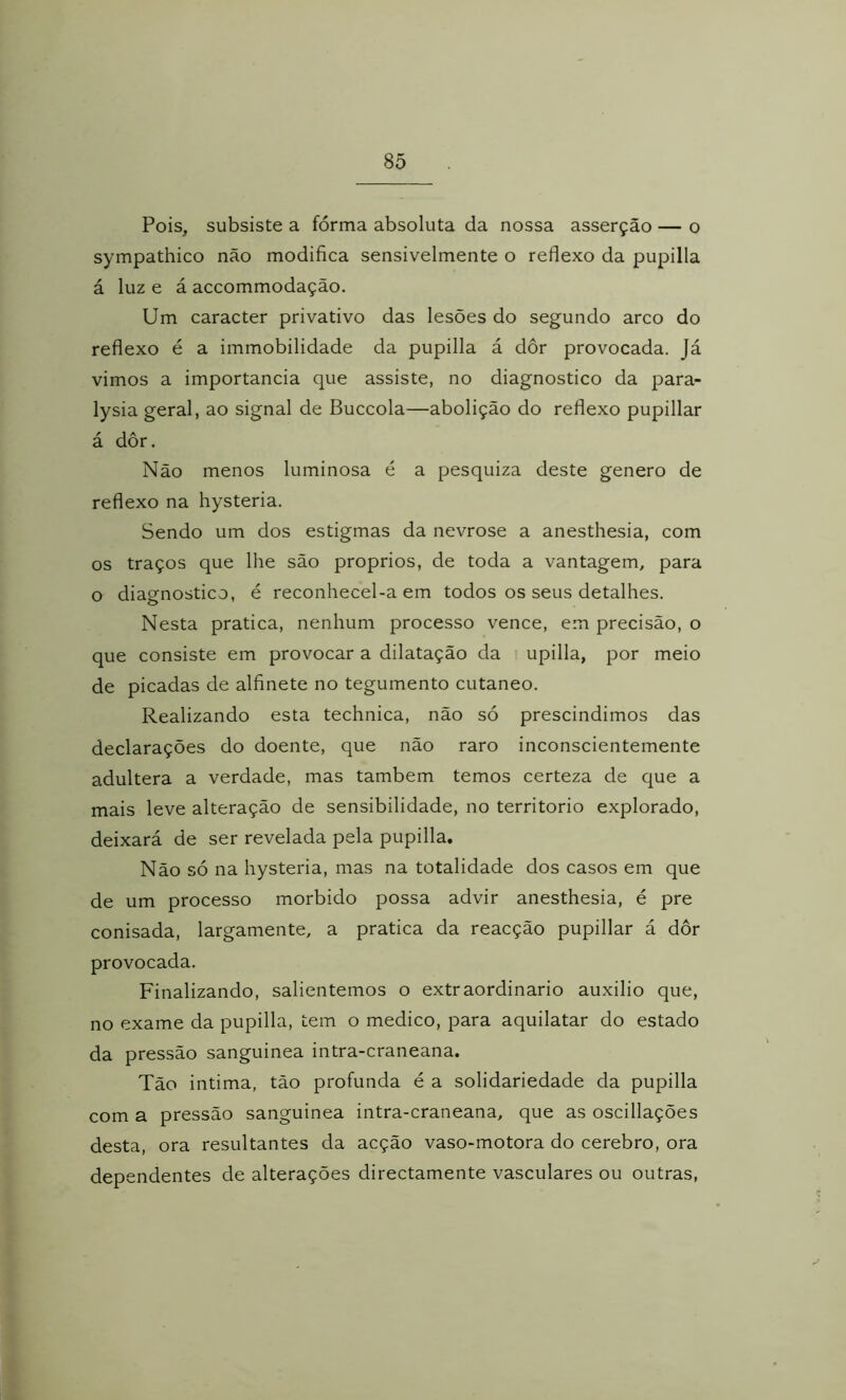 8õ Pois, subsiste a fórma absoluta da nossa asserção — o sympathico não modifica sensivelmente o reflexo da pupilla á luz e á accommodação. Um caracter privativo das lesões do segundo arco do reflexo é a immobilidade da pupilla á dôr provocada. Já vimos a importância que assiste, no diagnostico da para- lysia geral, ao signal de Buccola—abolição do reflexo pupillar á dôr. Não menos luminosa é a pesquiza deste genero de reflexo na hysteria. Sendo um dos estigmas da nevrose a anesthesia, com os traços que lhe são proprios, de toda a vantagem, para o diagnostico, é reconhecel-a em todos os seus detalhes. Nesta pratica, nenhum processo vence, em precisão, o que consiste em provocar a dilatação da i upilla, por meio de picadas de alfinete no tegumento cutâneo. Realizando esta technica, não só prescindimos das declarações do doente, que não raro inconscientemente adultera a verdade, mas também temos certeza de que a mais leve alteração de sensibilidade, no território explorado, deixará de ser revelada pela pupilla. Não só na hysteria, mas na totalidade dos casos em que de um processo morbido possa advir anesthesia, é pre conisada, largamente, a pratica da reacção pupillar á dôr provocada. Finalizando, salientemos o extraordinário auxilio que, no exame da pupilla, tem o medico, para aquilatar do estado da pressão sanguinea intra-craneana. Tão intima, tão profunda é a solidariedade da pupilla com a pressão sanguinea intra-craneana, que as oscillações desta, ora resultantes da acção vaso-motora do cerebro, ora dependentes de alterações directamente vasculares ou outras,