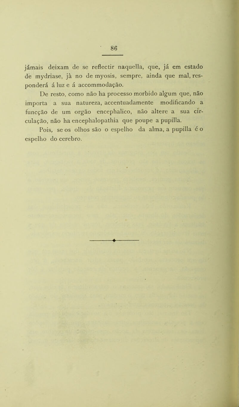 jámais deixam de se reflectir naquella, que, já em estado de mydriase, jà no de myosis, sempre, ainda que mal, res- ponderá á luz e á accommodação. De resto, como não ha processo morbido algum que, não importa a sua natureza, accentuadamente modificando a funcção de um orgão encephalico, não altere a sua cir- culação, não ha encephalopathia que poupe a pupilla. Pois, se os olhos são o espelho da alma, a pupilla é o espelho do cerebro.