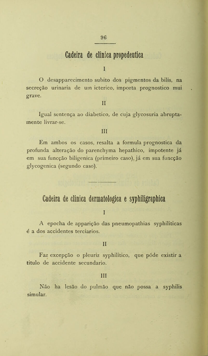 Cadeira de clinica propedêutica I o desapparecimento súbito dos pigmentos da bilis, na secreção urinaria de um ictérico, importa prognostico mui grave. II Igual sentença ao diabético, de cuja glycosuria abrupta- mente livrar-se. III Em ambos os casos, resalta a formula prognostica da profunda alteração do parenchyma hepathico, impotente já em sua funcção biligenica (primeiro caso), já em sua funcção glycogenica (segundo caso). Cadeira de clinica dermatológica e sypiiiligrapliica I A epocha de apparição das pneumopathias syphiliticas é a dos accidentes terciários. II Faz excepção o pleuriz syphilitico, que póde existir a titulo de accidente secundário. III Não ha lesão do pulmão que não possa a syphilis simular.