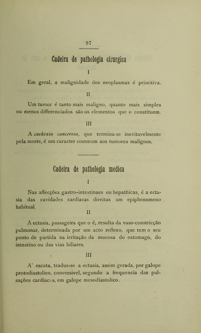 Cadeira de pathologia cirnrgica I Em geral, a malignidade dos neoplasmas é primitiva. II Um tumor é tanto mais maligno, quanto mais simples ou menos differenciados são os elementos que o constituem. III A cachexia cancerosa, que termina-se inevitavelmente pela morte, é um caracter commum aos tumores malignos. Cadeira de pattiologia medica 1 Nas affecções gastro-intestinaes ou hepathicas^ é a ecta- sia das cavidades cardiacas direitas um epiphenomeno habitual. II A ectasia, passageira que o é, resulta da vaso-constricção pulmonar, determinada por um acto reflexo, que tem o seu ponto de partida na irritação da mucosa do estomago, do intestino ou das vias biliares. , III A’ escuta, traduz-se a ectasia, assim gerada, por galope protodiastolico, conversível, segundo a frequência das pul- sações cardiacós, em galope mesodiastolico.