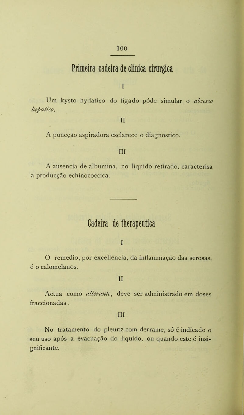 Primeira cadeira de clinica cirúrgica I Um kysto hydatico do figado póde simular o abcesso hepático. II A puncção aspiradora esclarece o diagnostico. III A ausência de albumina, no liquido retirado, caracterisa a producção echinococcica. Cadeira de tiierapeuüca I O remedio, por excellencia, da inflammação das serosas, é o calomelanos. II Actua como alterante, deve ser administrado em doses fraccionadas. III No tratamento do pleuriz com derrame, só é indicado o seu uso após a evacuação do liquido, ou quando este é insi- gnificante.