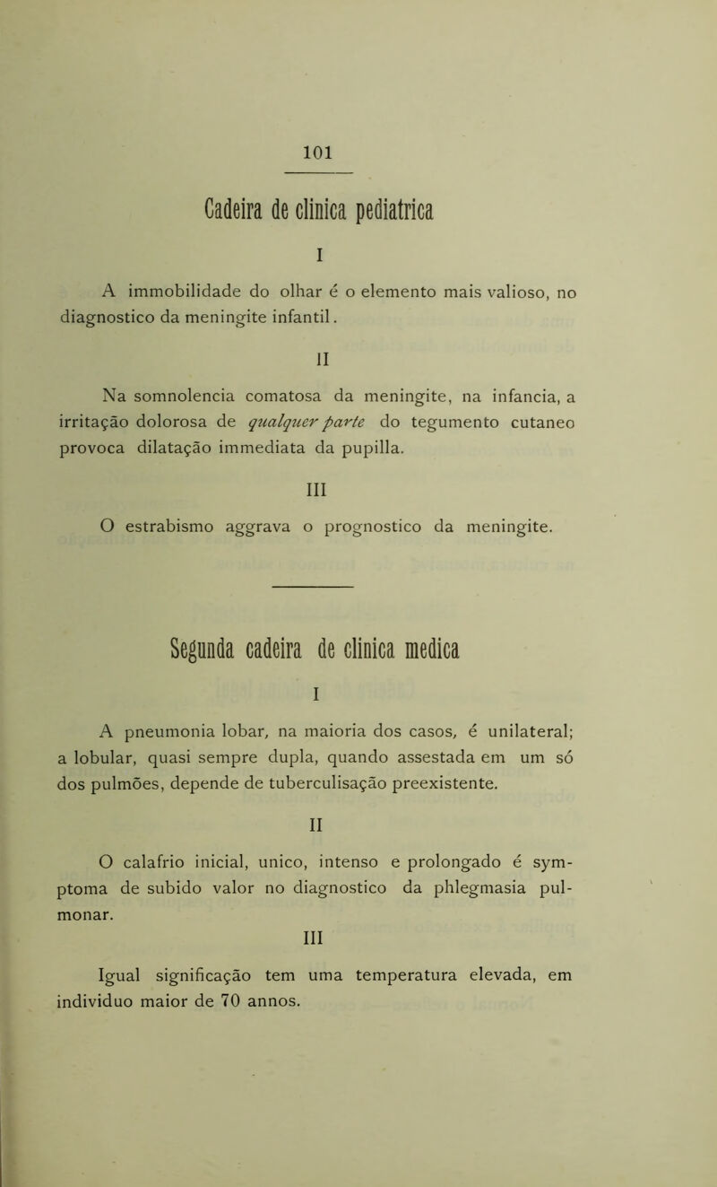 Cadeira de clinica pediátrica I A immobilidade do olhar é o elemento mais valioso, no diagnostico da meningite infantil. II Na somnolencia comatosa da meningite, na infancia, a irritação dolorosa de qualquer parte do tegumento cutâneo provoca dilatação immediata da pupilla. III O estrabismo aggrava o prognostico da meningite. Segunda cadeira de clinica medica 1 A pneumonia lobar, na maioria dos casos, é unilateral; a lobular, quasi sempre dupla, quando assestada em um só dos pulmões, depende de tuberculisação preexistente. II O calafrio inicial, unico, intenso e prolongado é sym- ptoma de subido valor no diagnostico da phlegmasia pul- monar. III Igual significação tem uma temperatura elevada, em individuo maior de 70 annos.