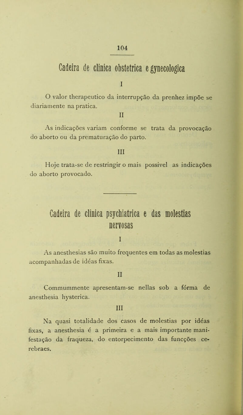 Cadeira de clinica obstétrica e gynecologica I o valor therapeutico da interrupção da prenhez impõe se diariamente na pratica. II As indicações variam conforme se trata da provocação do aborto ou da prematuração do parto. III Hoje trata-se de restringir o mais possivel as indicações do aborto provocado. Cadeira de clinica psychiatrica e das moléstias nervosas I As anesthesias são muito frequentes em todas as moléstias acompanhadas de idéas fixas. II Commummente apresentam-se nellas sob a fórma de anesthesia hysterica. III Na quasi totalidade dos casos de moléstias por idéas fixas, a anesthesia é a primeira e a mais importante mani- festação da fraqueza, do entorpecimento das funcções ce- rebraes.