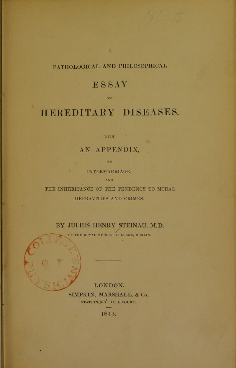 A / PATHOLOGICAL AND PHILOSOPHICAL ESSAY ON HEREDITARY DISEASES. WITH AN APPENDIX, ON INTERMARRIAGE, AND THE INHERITANCE OF THE TENDENCY TO MORAL DEPRAVITIES AND CRIMES. BY JULIUS HENRY STEINAU, M.D. y stationers’ hall court. 1843.