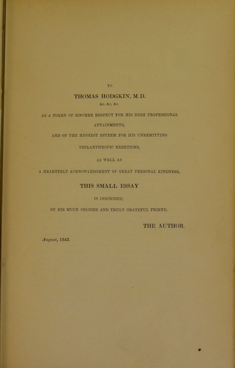 TO THOMAS HODGKIN, M.D. &c. &c. &c. AS A TOKEN OF SINCERE RESPECT FOR HIS HIGH PROFESSIONAL ATTAINMENTS, AND OF THE HIGHEST ESTEEM FOR HIS UNREMITTING PHILANTHROPIC EXERTIONS, AS WELL AS A HEARTFELT ACKNOWLEDGMENT OF GREAT PERSONAL KINDNESS, THIS SMALL ESSAY IS INSCRIBED, BY HIS MUCH OBLIGED AND TRULY GRATEFUL FRIEND, THE AUTHOR. August, 1843.