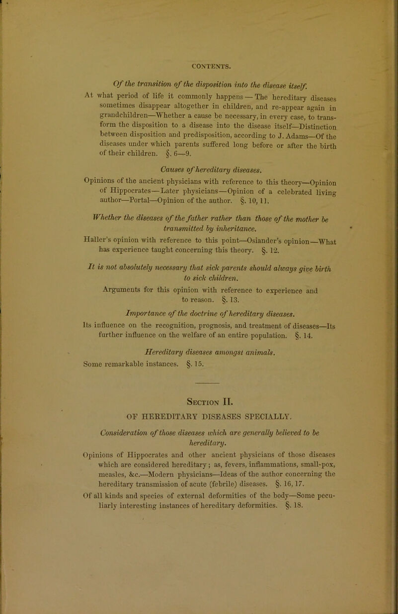 Of the transition of the disposition into the disease itself. At what period of life it commonly happens — The hereditary diseases sometimes disappear altogether in children, and re-appear again in grandchildren—Whether a cause he necessary, in every case, to trans- form the disposition to a disease into the disease itself—Distinction between disposition and predisposition, according to J. Adams—Of the diseases under which parents suffered long before or after the birth of their children. §. 6—9. Causes of hereditary diseases. Opinions of the ancient physicians with reference to this theory—Opinion of Hippocrates—Later physicians—Opinion of a celebrated living author—Portal—Opinion of the author. §. 10,11. Whether the diseases of the father rather than those of the mother he transmitted by inheritance. Haller’s opinion with reference to this point—Osiander’s opinion—What has experience taught concerning this theory. §. 12. It is not absolutely necessary that sick parents should always give birth to sick children. Arguments for this opinion with reference to experience and to reason. §. 13. Importance of the doctrine of hereditary diseases. Its influence on the recognition, prognosis, and treatment of diseases—Its further influence on the welfare of an entire population. §. 14. Hereditary diseases amongst animals. Some remarkable instances. §. 15. Section II. OF HEREDITARY DISEASES SPECIALLY. Consideration of those diseases which are generally believed to be hereditary. Opinions of Hippocrates and other ancient physicians of those diseases which are considered hereditary ; as, fevers, inflammations, small-pox, measles, &c.—Modern physicians—Ideas of the author concerning the hereditary transmission of acute (febrile) diseases. §. 16,17. Of all kinds and species of external deformities of the body—Some pecu- liarly interesting instances of hereditary deformities. §. 18.