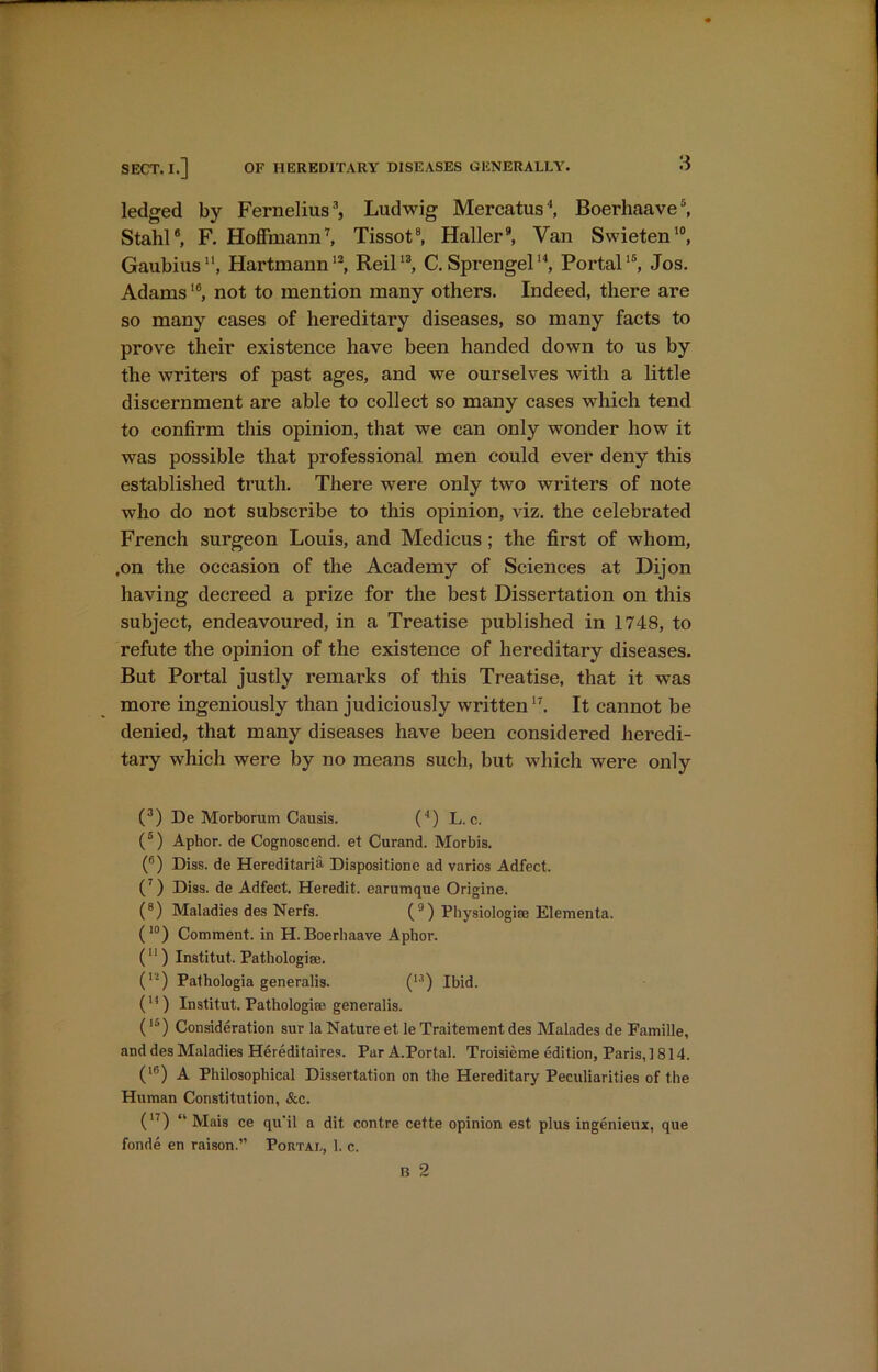 ledged by Fernelius3, Ludwig Mercatus', Boerhaave5, Stahl®, F. Hoffmann7, Tissot8, Haller9, Van Swieten10, Gaubius, Hartmann12, Reil13, C. Sprengel14, Portal15, Jos. Adams16, not to mention many others. Indeed, there are so many cases of hereditary diseases, so many facts to prove their existence have been handed down to us by the writers of past ages, and we ourselves with a little discernment are able to collect so many cases which tend to confirm this opinion, that we can only wonder how it was possible that professional men could ever deny this established truth. There were only two writers of note who do not subscribe to this opinion, viz. the celebrated French surgeon Louis, and Medicus; the first of whom, .on the occasion of the Academy of Sciences at Dijon having decreed a prize for the best Dissertation on this subject, endeavoured, in a Treatise published in 1748, to refute the opinion of the existence of hereditary diseases. But Portal justly remarks of this Treatise, that it was more ingeniously than judiciously written17. It cannot be denied, that many diseases have been considered heredi- tary which were by no means such, but which were only (3) De Morborum Causis. (4) L. c. (5) Aphor. de Cognoscend. et Curand. Morbis. (6) Diss. de Hereditaria Disposition ad varios Adfect. (7) Diss. de Adfect. Heredit. earumque Origine. (8) Maladies des Nerfs. (9) Physiologic Elementa. (10) Comment, in H. Boerhaave Aphor. (11) Institute Pathologic. (12) Pathologia generalis. (u) Ibid. (H) Institut. Pathologic generalis. (15) Consideration sur la Nature et le Traitement des Malades de Eamille, and des Maladies Hereditaires. Par A.Portal. Troisieme edition, Paris,] 814. (16) A Philosophical Dissertation on the Hereditary Peculiarities of the Human Constitution, &c. (n) “ Mais ce qu'il a dit contre cette opinion est plus ingenieux, que fonde en raison.” Portal, 1. c.