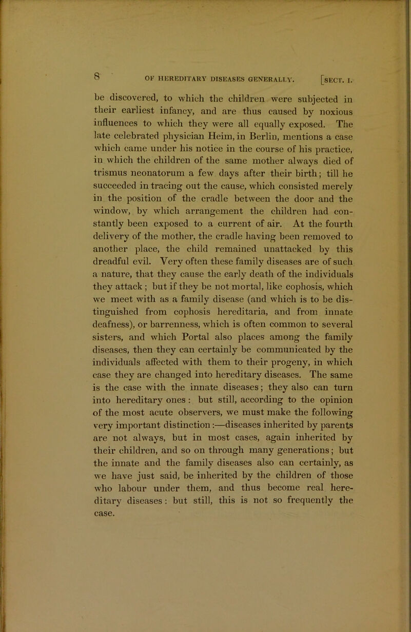 be discovered, to which the children were subjected in their earliest infancy, and are thus caused by noxious influences to which they were all equally exposed. The late celebrated physician Heim, in Berlin, mentions a case which came under his notice in the course of his practice, in which the children of the same mother always died of trismus neonatorum a few days after their birth; till he succeeded in tracing out the cause, which consisted merely in the position of the cradle between the door and the window, by which arrangement the children had con- stantly been exposed to a current of air. At the fourth delivery of the mother, the cradle having been removed to another place, the child remained unattacked by this dreadful evil. Very often these family diseases are of such a nature, that they cause the early death of the individuals they attack ; but if they be not mortal, like cophosis, which we meet with as a family disease (and which is to be dis- tinguished from cophosis hereditaria, and from innate deafness), or barrenness, which is often common to several sisters, and which Portal also places among the family diseases, then they can certainly be communicated by the individuals affected with them to their progeny, in which case they are changed into hereditary diseases. The same is the case with the innate diseases; they also can turn into hereditary ones: but still, according to the opinion of the most acute observers, we must make the following very important distinction :—diseases inherited by parents are not always, but in most cases, again inherited by their children, and so on through many generations; but the innate and the family diseases also can certainly, as we have just said, be inherited by the children of those who labour under them, and thus become real here- ditary diseases : but still, this is not so frequently the case.