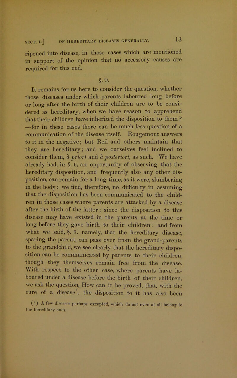 ripened into disease, in those cases which are mentioned in support of the opinion that no accessory causes are required for this end. §. 9. It remains for us here to consider the question, whether those diseases under which parents laboured long before or long after the birth of their children are to be consi- dered as hereditary, when we have reason to apprehend that their children have inherited the disposition to them ? —for in these cases there can be much less question of a communication of the disease itself. Rougemont answers to it in the negative; but Reil and others maintain that they are hereditary; and we ourselves feel inclined to consider them, a priori and a posteriori, as such. We have already had, in §. 6, an opportunity of observing that the hereditary disposition, and frequently also any other dis- position, can remain for a long time, as it ■were, slumbering in the body: we find, therefore, no difficulty in assuming that the disposition has been communicated to the child- ren in those cases where parents are attacked by a disease after the birth of the latter; since the disposition to this disease may have existed in the parents at the time or long before they gave birth to their children: and from what we said, §. 8. namely, that the hereditary disease, sparing the parent, can pass over from the grand-parents to the grandchild, we see clearly that the hereditary dispo- sition can be communicated by parents to their children, though they themselves remain free from the disease. With respect to the other case, where parents have la- boured under a disease before the birth of their children, we ask the question, How can it be proved, that, with the cure of a disease2, the disposition to it has also been (2) A few diseases perhaps excepted, which do not even at all belong to the hereditary ones.