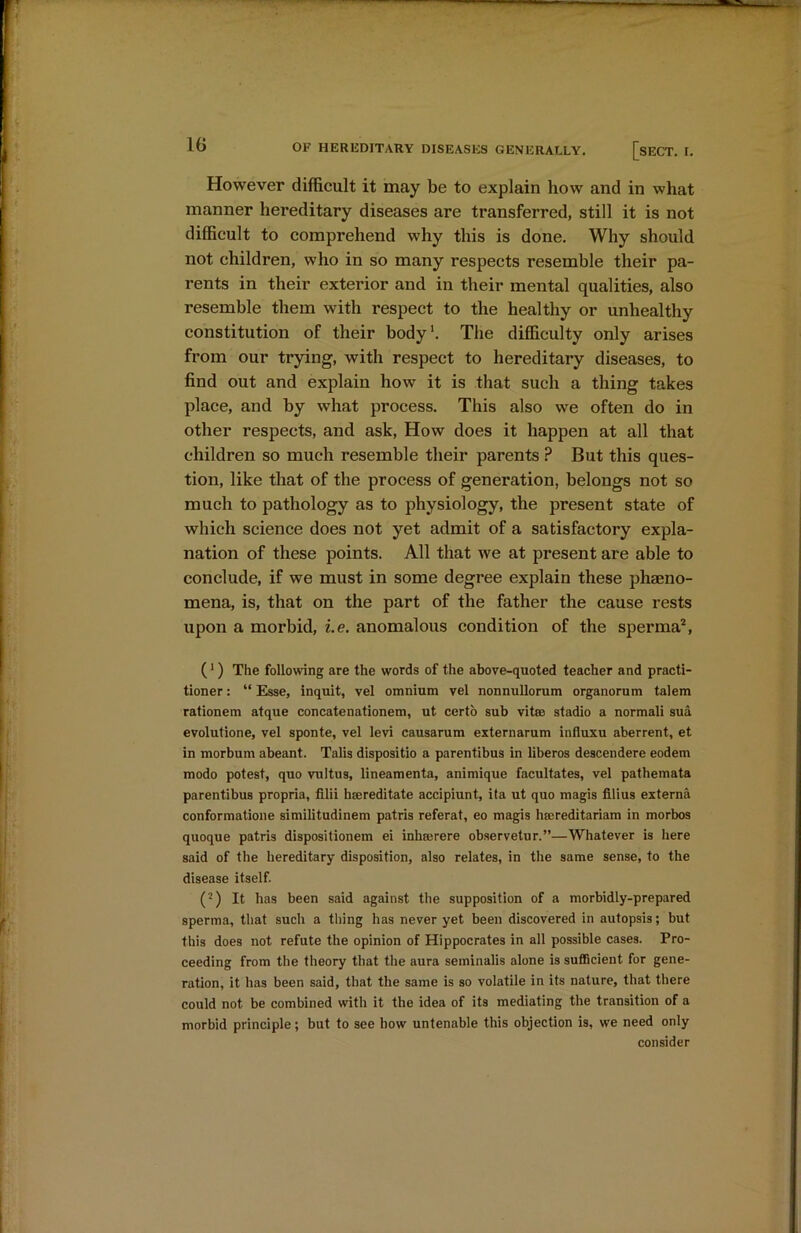 However difficult it may be to explain how and in what manner hereditary diseases are transferred, still it is not difficult to comprehend why this is done. Why should not children, who in so many respects resemble their pa- rents in their exterior and in their mental qualities, also resemble them with respect to the healthy or unhealthy constitution of their body1. The difficulty only arises from our trying, with respect to hereditary diseases, to find out and explain how it is that such a thing takes place, and by what process. This also we often do in other respects, and ask, How does it happen at all that children so much resemble their parents ? But this ques- tion, like that of the process of generation, belongs not so much to pathology as to physiology, the present state of which science does not yet admit of a satisfactory expla- nation of these points. All that we at present are able to conclude, if we must in some degree explain these phaeno- mena, is, that on the part of the father the cause rests upon a morbid, i.e. anomalous condition of the sperma2, (1) The following are the words of the above-quoted teacher and practi- tioner : “ Esse, inquit, vel omnium vel nonnullorum organorum talem rationem atque concatenationem, ut certo sub vitro stadio a normali sua evolutione, vel sponte, vel levi causarum externarum influxu aberrent, et in morbum abeant. Talis dispositio a parentibus in liberos descendere eodem modo potest, quo vultus, lineamenta, animique facultates, vel pathemata parentibus propria, filii hroreditate accipiunt, ita ut quo rnagis filius externa conformatione similitudinem patris referat, eo magis hrereditariam in morbos quoque patris dispositionem ei inhrorere observetur.”—Whatever is here said of the hereditary disposition, also relates, in the same sense, to the disease itself. (2) It has been said against the supposition of a morbidly-prepared sperma, that such a thing has never yet been discovered in autopsis; but this does not refute the opinion of Hippocrates in all possible cases. Pro- ceeding from the theory that the aura seminalis alone is sufficient for gene- ration, it has been said, that the same is so volatile in its nature, that there could not be combined with it the idea of its mediating the transition of a morbid principle; but to see how untenable this objection is, we need only consider