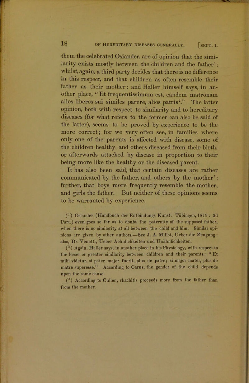 them the celebrated Osiander, are of opinion that the simi- larity exists mostly between the children and the father1; whilst, again, a third party decides that there is no difference in this respect, and that children as often resemble their father as their mother: and Haller himself says, in an- other place, “ Et frequentissimum est, eandem matronam alios liberos sui similes parere, alios patrisV’ The latter opinion, both with respect to similarity and to hereditary diseases (for what refers to the former can also be said of the latter), seems to be proved by experience to be the more correct; for we very often see, in families where only one of the parents is affected with disease, some of the children healthy, and others diseased from their birth, or afterwards attacked by disease in proportion to their being more like the healthy or the diseased parent. It has also been said, that certain diseases are rather communicated by the father, and others by the mother3: further, that boys more frequently resemble the mother, and girls the father. But neither of these opinions seems to be warranted by experience. (*) (*) Osiander (Handbuch der Entbindungs Kunst: Tubingen, 1819 : 2d Part.) even goes so far as to doubt the paternity of the supposed father, when there is no similarity at all between the child and him. Similar opi- nions are given by other authors.—See J. A. Millot, Ueber die Zeugung: also, Dr. Venetti, Ueber Aehnlichkeiten und Unahnlichkeiten. (2) Again, Haller says, in another place in his Physiology, with respect to the lesser or greater similarity between children and their parents: “ Et mihi videtur, si pater major fuerit, plus de patre; si major mater, plus de matre superesse.” According to Carus, the gender of the child depends upon the same cause. (3) According to Cullen, rhachitis proceeds more from the father than from the mother.