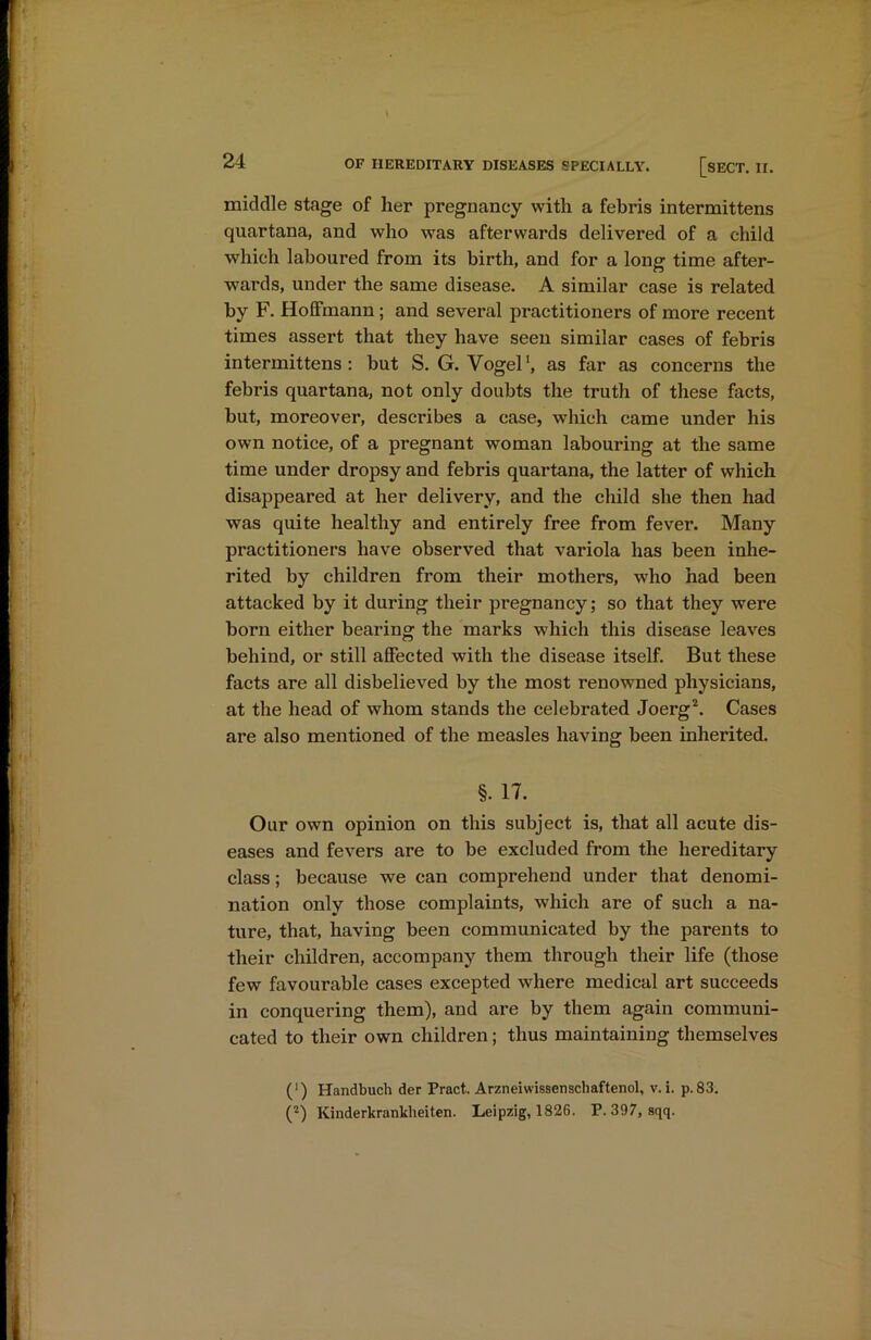middle stage of her pregnancy with a febris intermittens quartana, and who was afterwards delivered of a child which laboured from its birth, and for a long time after- wards, under the same disease. A similar case is related by F. Hoffmann ; and several practitioners of more recent times assert that they have seen similar cases of febris intermittens: but S. G. Vogel1, as far as concerns the febris quartana, not only doubts the truth of these facts, but, moreover, describes a case, which came under his own notice, of a pregnant woman labouring at the same time under dropsy and febris quartana, the latter of which disappeared at her delivery, and the child she then had was quite healthy and entirely free from fever. Many practitioners have observed that variola has been inhe- rited by children from their mothers, who had been attacked by it during their pregnancy; so that they were born either bearing the marks which this disease leaves behind, or still affected with the disease itself. But these facts are all disbelieved by the most renowned physicians, at the head of whom stands the celebrated Joerg2. Cases are also mentioned of the measles having been inherited. §. 17. Our own opinion on this subject is, that all acute dis- eases and fevers are to be excluded from the hereditary class; because we can comprehend under that denomi- nation only those complaints, which are of such a na- ture, that, having been communicated by the parents to their children, accompany them through their life (those few favourable cases excepted where medical art succeeds in conquering them), and are by them again communi- cated to their own children; thus maintaining themselves (■) Handbuch der Pract. Arzneivvissenschaftenol, v. i. p.83. (2) Kinderkrankheiten. Leipzig, 1826. P.397, Bqq.