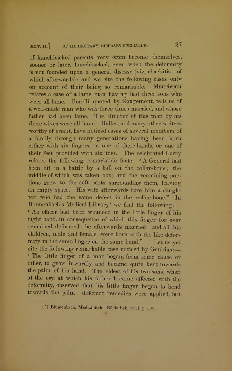of hunchbacked parents very often become themselves, sooner or later, hunchbacked, even when the deformity is not founded upon a general disease (viz. rhachitis—of which afterwards): and we cite the following cases only on account of their being so remarkable. Mauricean relates a case of a lame man having had three sons who were all lame. Borelli, quoted by Rougemont, tells us of a well-made man who was three times married, and whose father had been lame. The children of this man by his three wives were all lame. Haller, and many other writers worthy of credit, have noticed cases of several members of a family through many generations having been born either with six fingers on one of their hands, or one of their feet provided with six toes. The celebrated Lorry relates the following remarkable fact:—“ A General had been hit in a battle by a ball on the collar-bone; the middle of which was taken out; and the remaining por- tions grew to the soft parts surrounding them, leaving an empty space. His wife afterwards bore him a daugh- ter who had the same defect in the collar-bone.” In Blumenbach’s Medical Library1 we find the following:— “ An officer had been wounded in the little finder of his right hand, in consequence of which this finger for ever remained deformed: he afterwards married ; and all his children, male and female, were born with the like defor- mity in the same finger on the same hand.” Let us yet cite the following remarkable case noticed by Gaubius:— “ The little finger of a man began, from some cause or other, to grow inwardly, and became quite bent towards the palm of his hand. The eldest of his two sons, when at the age at which his father became affected with the deformity, observed that his little finger began to bend towards the palm : different remedies were applied, but (') Blumenbach, Medizinische Bibliothek, vol.i. p. 130.