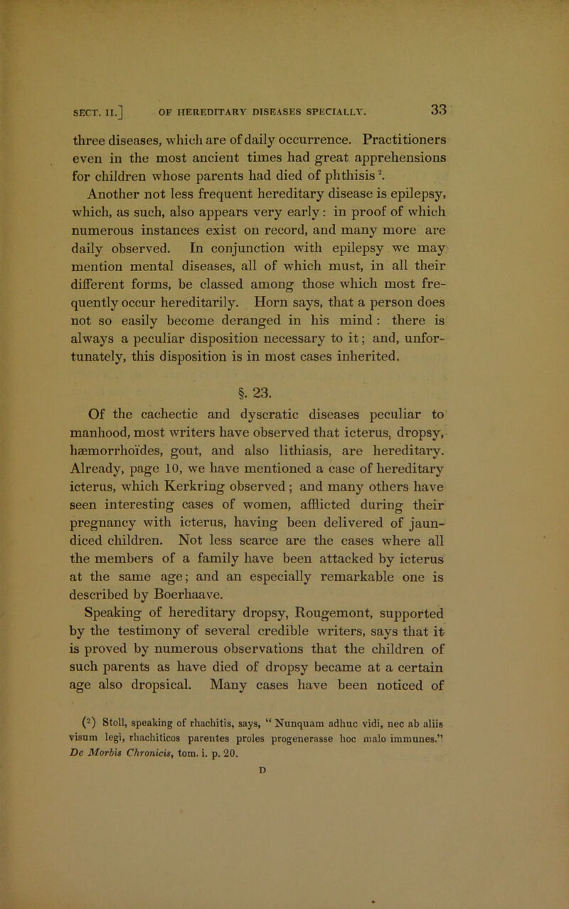 three diseases, which are of daily occurrence. Practitioners even in the most ancient times had great apprehensions for children whose parents had died of phthisis2. Another not less frequent hereditary disease is epilepsy, which, as such, also appears very early: in proof of which numerous instances exist on record, and many more are daily observed. In conjunction with epilepsy we may mention mental diseases, all of which must, in all their different forms, be classed among those which most fre- quently occur hereditarily. Horn says, that a person does not so easily become deranged in his mind : there is always a peculiar disposition necessary to it; and, unfor- tunately, this disposition is in most cases inherited. §. 23. Of the cachectic and dyscratic diseases peculiar to manhood, most writers have observed that icterus, dropsy, hsemorrhoides, gout, and also lithiasis, are hereditary. Already, page 10, we have mentioned a case of hereditary icterus, which Kerkring observed; and many others have seen interesting cases of women, afflicted during their pregnancy with icterus, having been delivered of jaun- diced children. Not less scarce are the cases where all the members of a family have been attacked by icterus at the same age; and an especially remarkable one is described by Boerhaave. Speaking of hereditary dropsy, Rougemont, supported by the testimony of several credible writers, says that it is proved by numerous observations that the children of such parents as have died of dropsy became at a certain age also dropsical. Many cases have been noticed of (2) Stoll, speaking of rhachitis, says, “ Nunquam adhuc vidi, nec ab aliis visum legi, rhachiticos parentes proles progenerasse hoc malo immunes.” De Morbis Chronicis, tom. i. p. 20. D