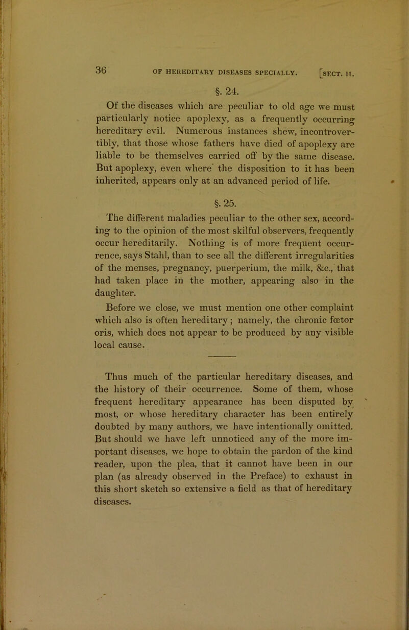 §. 24. Of the diseases which are peculiar to old age we must particularly notice apoplexy, as a frequently occurring hereditary evil. Numerous instances shew, incontrover- tibly, that those whose fathers have died of apoplexy are liable to be themselves carried off by the same disease. But apoplexy, even where the disposition to it has been inherited, appears only at an advanced period of life. §. 25. The different maladies peculiar to the other sex, accord- ing to the opinion of the most skilful observers, frequently occur hereditarily. Nothing is of more frequent occur- rence, says Stahl, than to see all the different irregularities of the menses, pregnancy, puerperium, the milk, &c., that had taken place in the mother, appearing also in the daughter. Before we close, we must mention one other complaint which also is often hereditary ; namely, the chronic foetor oris, which does not appear to be produced by any visible local cause. Thus much of the particular hereditary diseases, and the history of their occurrence. Some of them, whose frequent hereditary appearance has been disputed by most, or whose hereditary character has been entirely doubted by many authors, we have intentionally omitted. But should we have left unnoticed any of the more im- portant diseases, we hope to obtain the pardon of the kind reader, upon the plea, that it cannot have been in our plan (as already observed in the Preface) to exhaust in this short sketch so extensive a field as that of hereditary diseases.