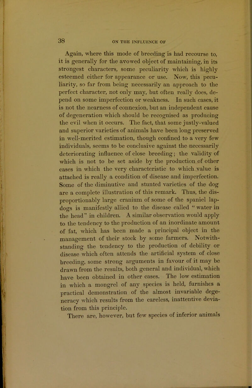 Again, where this mode of breeding is had recourse to, it is generally for the avowed object of maintaining, in its strongest characters, some peculiarity which is highly esteemed either for appearance or use. Now, this pecu- liarity, so far from being necessarily an approach to the perfect character, not only may, but often really does, de- pend on some imperfection or weakness. In such cases, it is not the nearness of connexion, but an independent cause of degeneration which should be recognised as producing the evil when it occurs. The fact, that some justly-valued and superior varieties of animals have been long preserved in well-merited estimation, though confined to a very few individuals, seems to be conclusive against the necessarily deteriorating influence of close breeding; the validity of which is not to be set aside by the production of other cases in which the very characteristic to which value is attached is really a condition of disease and imperfection. Some of the diminutive and stunted varieties of the dog are a complete illustration of this remark. Thus, the dis- proportionably large cranium of some of the spaniel lap- dogs is manifestly allied to the disease called “ water in the head” in children. A similar observation would apply to the tendency to the production of an inordinate amount of fat, which has been made a principal object in the management of their stock by some farmers. Notwith- standing the tendency to the production of debility or disease which often attends the artificial system of close breeding, some strong arguments in favour of it may be drawn from the results, both general and individual, which have been obtained in other cases. The low estimation in which a mongrel of any species is held, furnishes a practical demonstration of the almost invariable dege- neracy which results from the careless, inattentive devia- tion from this principle. There are, however, but few species of inferior animals