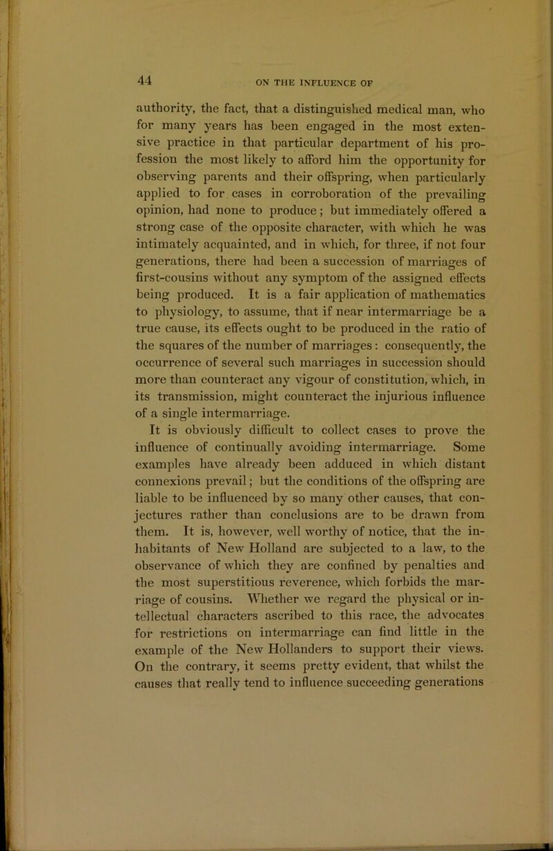 authority, the fact, that a distinguished medical man, who for many years has been engaged in the most exten- sive practice in that particular department of his pro- fession the most likely to afford him the opportunity for observing parents and their offspring, when particularly applied to for cases in corroboration of the prevailing opinion, had none to produce ; but immediately offered a strong case of the opposite character, with which he was intimately acquainted, and in which, for three, if not four generations, there had been a succession of marriages of first-cousins without any symptom of the assigned effects being produced. It is a fair application of mathematics to physiology, to assume, that if near intermarriage be a true cause, its effects ought to be produced in the ratio of the squares of the number of marriages : consequently, the occurrence of several such marriages in succession should more than counteract any vigour of constitution, which, in its transmission, might counteract the injurious influence of a single intermarriage. It is obviously difficult to collect cases to prove the influence of continually avoiding intermarriage. Some examples have already been adduced in which distant connexions prevail; but the conditions of the offspring are liable to be influenced by so many other causes, that con- jectures rather than conclusions are to be drawn from them. It is, however, well worthy of notice, that the in- habitants of New Holland are subjected to a law, to the observance of which they are confined by penalties and the most superstitious reverence, which forbids the mar- riage of cousins. Whether we regard the physical or in- tellectual characters ascribed to this race, the advocates for restrictions on intermarriage can find little in the example of the New Hollanders to support their views. On the contrary, it seems pretty evident, that whilst the causes that really tend to influence succeeding generations