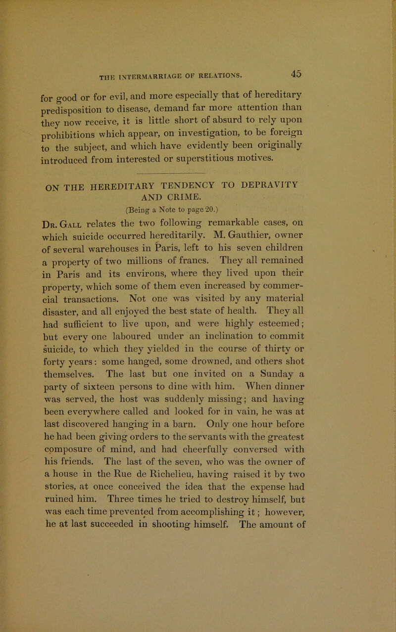 for o-ood or for evil, and more especially that of hereditary predisposition to disease, demand far more attention than they now receive, it is little short of absurd to rely upon prohibitions which appear, on investigation, to be foreign to the subject, and which have evidently been originally introduced from interested or superstitious motives. ON THE HEREDITARY TENDENCY TO DEPRAVITY AND CRIME. (Being a Note to page 20.) Dr. Gall relates the two following remarkable cases, on which suicide occurred hereditarily. M. Gauthier, owner of several warehouses in Paris, left to his seven children a property of two millions of francs. They all remained in Paris and its environs, where they lived upon their property, which some of them even increased by commer- cial transactions. Not one was visited by any material disaster, and all enjoyed the best state of health. They all had sufficient to live upon, and were highly esteemed; but every one laboured under an inclination to commit suicide, to which they yielded in the course of thirty or forty years: some hanged, some drowned, and others shot themselves. The last but one invited on a Sunday a party of sixteen persons to dine with him. When dinner was served, the host was suddenly missing; and having been everywhere called and looked for in vain, he was at last discovered hanging in a barn. Only one hour before he had been giving orders to the servants with the greatest composure of mind, and had cheerfully conversed with his friends. The last of the seven, who was the owner of a house in the Rue de Richelieu, having raised it by two stories, at once conceived the idea that the expense had ruined him. Three times he tried to destroy himself, but was each time prevented from accomplishing it; however, he at last succeeded in shooting himself. The amount of