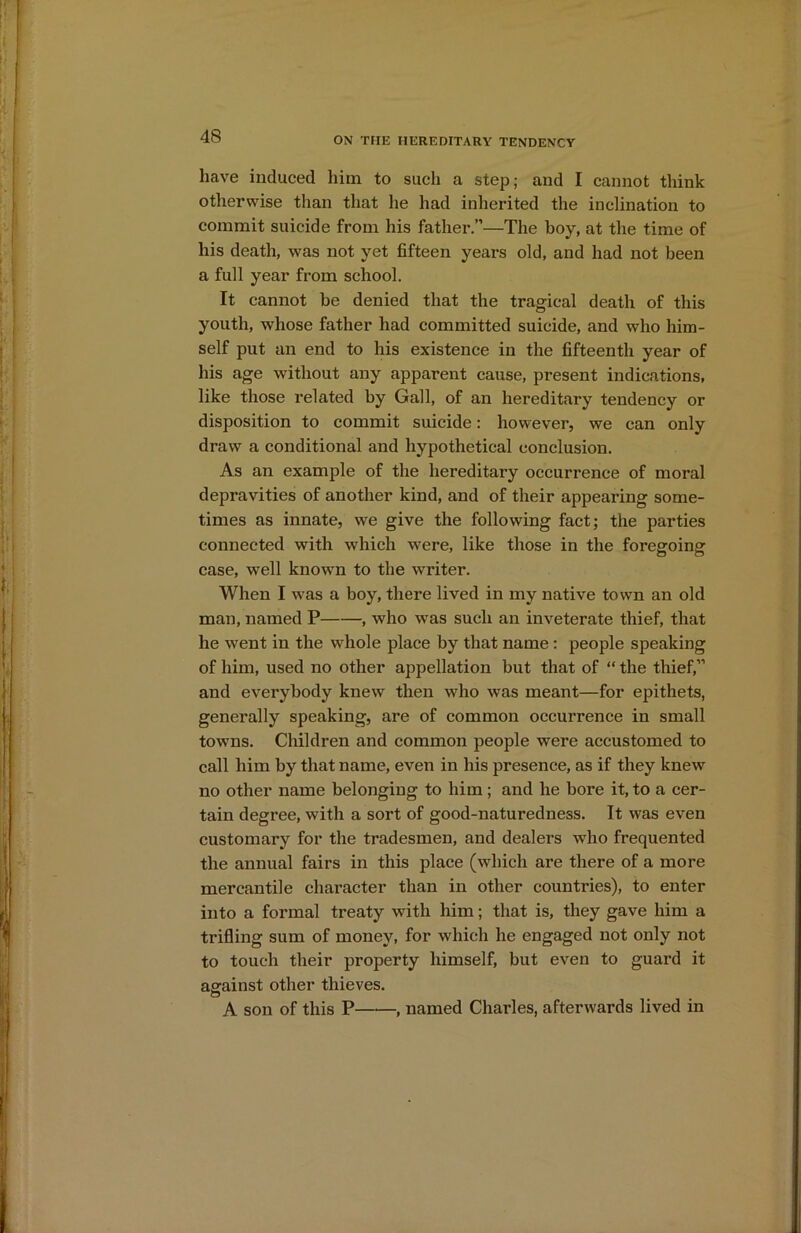 have induced him to such a step; and I cannot think otherwise than that he had inherited the inclination to commit suicide from his father.”—The boy, at the time of his death, was not yet fifteen years old, and had not been a full year from school. It cannot be denied that the tragical death of this youth, whose father had committed suicide, and who him- self put an end to his existence in the fifteenth year of his age without any apparent cause, present indications, like those related by Gall, of an hereditary tendency or disposition to commit suicide: however, we can only draw a conditional and hypothetical conclusion. As an example of the hereditary occurrence of moral depravities of another kind, and of their appearing some- times as innate, we give the following fact; the parties connected with which 'were, like those in the foregoing case, well known to the writer. When I was a boy, there lived in my native town an old man, named P , who was such an inveterate thief, that he went in the whole place by that name : people speaking of him, used no other appellation but that of “ the thief,” and everybody knew then wrho was meant—for epithets, generally speaking, are of common occurrence in small towns. Children and common people were accustomed to call him by that name, even in his presence, as if they knew no other name belonging to him; and he bore it, to a cer- tain degree, with a sort of good-naturedness. It was even customary for the tradesmen, and dealers who frequented the annual fairs in this place (which are there of a more mercantile character than in other countries), to enter into a formal treaty with him; that is, they gave him a trifling sum of money, for which he engaged not only not to touch their property himself, but even to guard it against other thieves. A son of this P , named Charles, afterwards lived in