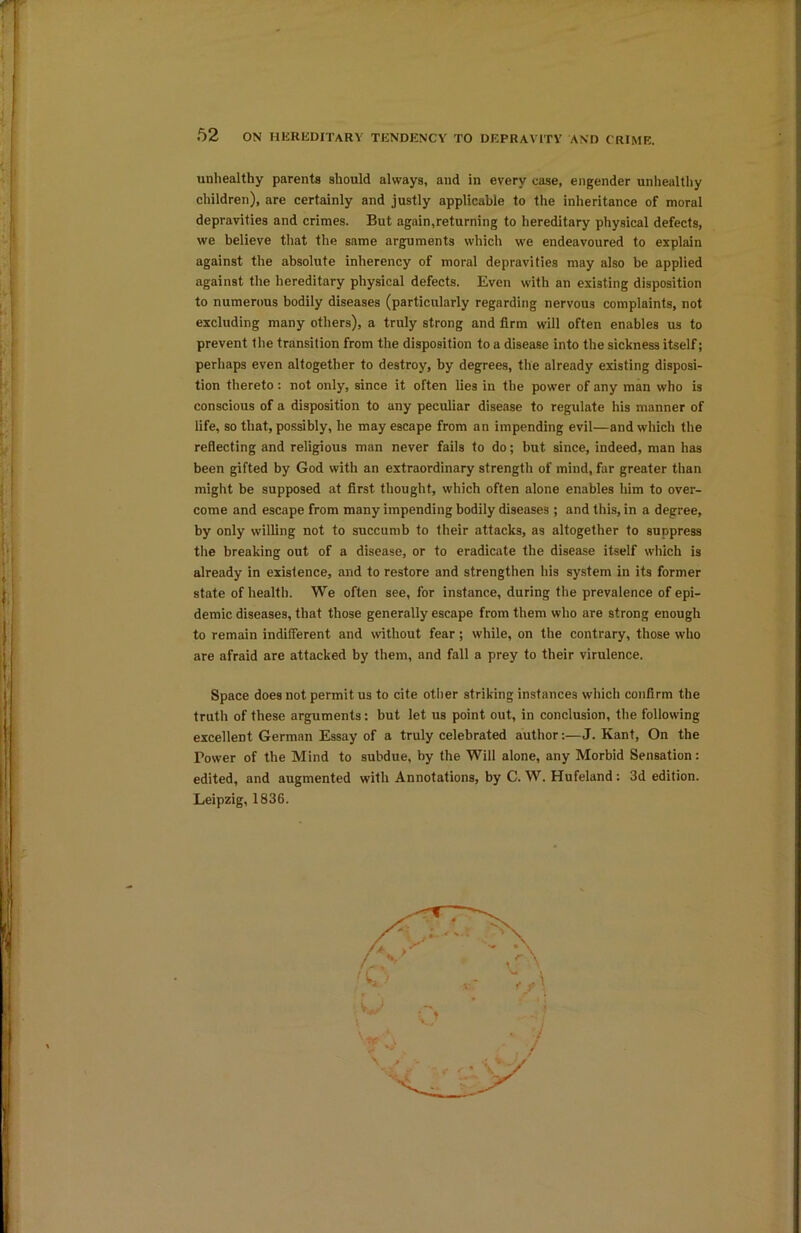 r 52 ON HEREDITARY TENDENCY TO DEPRAVITY AND CRIME. unhealthy parents should always, and in every ease, engender unhealthy children), are certainly and justly applicable to the inheritance of moral depravities and crimes. But again,returning to hereditary physical defects, we believe that the same arguments which we endeavoured to explain against the absolute inherency of moral depravities may also be applied against the hereditary physical defects. Even with an existing disposition to numerous bodily diseases (particularly regarding nervous complaints, not excluding many others), a truly strong and firm will often enables us to prevent the transition from the disposition to a disease into the sickness itself; perhaps even altogether to destroy, by degrees, the already existing disposi- tion thereto: not only, since it often lies in the power of any man who is conscious of a disposition to any peculiar disease to regulate his manner of life, so that, possibly, he may escape from an impending evil—and which the reflecting and religious man never fails to do; but since, indeed, man has been gifted by God with an extraordinary strength of mind, far greater than might be supposed at first thought, which often alone enables him to over- come and escape from many impending bodily diseases ; and this, in a degree, by only willing not to succumb to their attacks, as altogether to suppress the breaking out of a disease, or to eradicate the disease itself which is already in existence, and to restore and strengthen his system in its former state of health. We often see, for instance, during the prevalence of epi- demic diseases, that those generally escape from them who are strong enough to remain indifferent and without fear; while, on the contrary, those who are afraid are attacked by them, and fall a prey to their virulence. Space does not permit us to cite other striking instances which confirm the truth of these arguments: but let us point out, in conclusion, the following excellent German Essay of a truly celebrated author:—J. Kant, On the Tower of the Mind to subdue, by the Will alone, any Morbid Sensation: edited, and augmented with Annotations, by C. W. Hufeland : 3d edition. Leipzig, 1836.