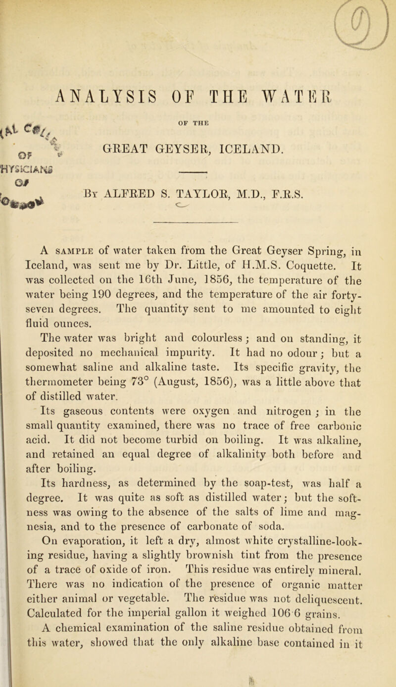 ANALYSIS OF THE WATER OF THE % Of * GREAT GEYSER, ICELAND. HYSICIANi Of kite!*9* By ALFRED S. TAYLOR, M.D., F.R.S. A sample of water taken from the Great Geyser Spring, in Iceland, was sent me by Dr. Little, of H.M.S. Coquette. It was collected on the 16th June, 1856, the temperature of the water being 190 degrees, and the temperature of the air forty- seven degrees. The quantity sent to me amounted to eight fluid ounces. The water was bright and colourless ; and on standing, it deposited no mechanical impurity. It had no odour; but a somewhat saline and alkaline taste. Its specific gravity, the thermometer being 73° (August, 1856), was a little above that of distilled water. Its gaseous contents were oxygen and nitrogen ; in the small quantity examined, there was no trace of free carbonic acid. It did not become turbid on boiling. It was alkaline, and retained an equal degree of alkalinity both before and after boiling. Its hardness, as determined by the soap-test, was half a degree. It was quite as soft as distilled water; but the soft- ness was owing to the absence of the salts of lime and mag- nesia, and to the presence of carbonate of soda. On evaporation, it left a dry, almost white crystalline-look- ing residue, having a slightly brownish tint from the presence of a trace of oxide of iron. This residue was entirely mineral. There was no indication of the presence of organic matter either animal or vegetable. The residue was not deliquescent. Calculated for the imperial gallon it weighed 106 6 grains. A chemical examination of the saline residue obtained from this water, showed that the only alkaline base contained in it