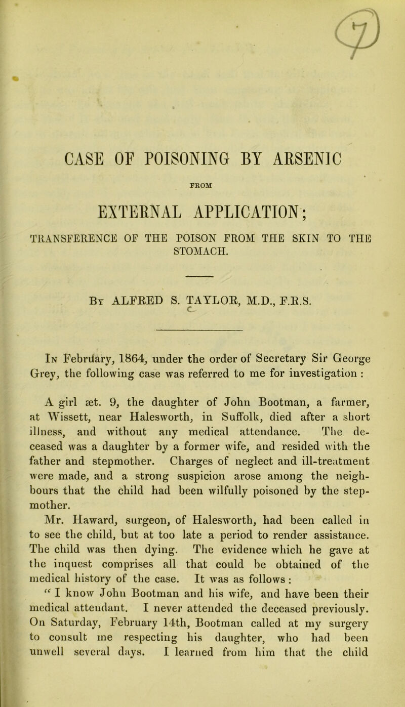 CASE OF POISONING BY ARSENIC FROM EXTERNAL APPLICATION; TRANSFERENCE OE THE POISON FROM THE SKIN TO THE STOMACH. By ALFRED S. TAYLOR, M.D., F.R.S. c In Febriiary, 1864, under the order of Secretary Sir George Grey, the following case was referred to me for investigation : A girl set. 9, the daughter of John Bootman, a farmer, at Wissett, near Halesworth, in Suffolk, died after a short illness, and without any medical attendance. The de- ceased was a daughter by a former wife, and resided with the father and stepmother. Charges of neglect and ill-treatment were made, and a strong suspicion arose among the neigh- bours that the child had been wilfully poisoned by the step- mother. Mr. Haward, surgeon, of Halesworth, had been called in to see the child, but at too late a period to render assistance. The child was then dying. The evidence which he gave at the inquest comprises all that could be obtained of the medical history of the case. It was as follows : “ I know John Bootman and his wife, and have been their medical attendant. I never attended the deceased previously. On Saturday, February 14th, Bootman called at my surgery to consult me respecting his daughter, who had been