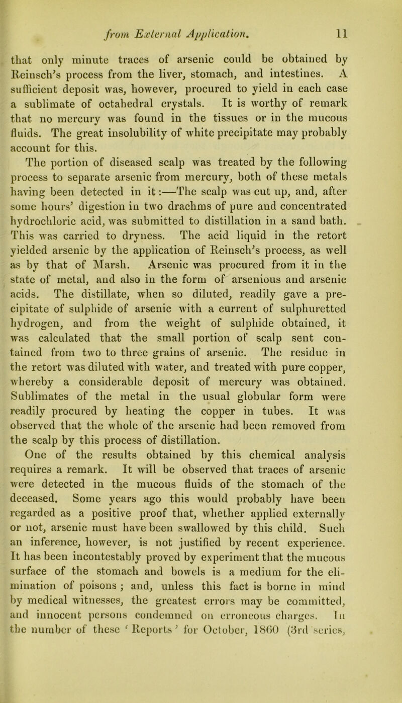 that only minute traces of arsenic could be obtained by Reinsch's process from the liver, stomach, and intestines. A sufficient deposit was, however, procured to yield in each case a sublimate of octahedral crystals. It is worthy of remark that no mercury was found in the tissues or in the mucous fluids. The great insolubility of white precipitate may probably account for this. The portion of diseased scalp was treated by the following process to separate arsenic from mercury, both of these metals having been detected in it:—The scalp was cut up, and, after some hours' digestion in two drachms of pure and concentrated hydrochloric acid, was submitted to distillation in a sand bath. This was carried to dryness. The acid liquid in the retort yielded arsenic by the application of Reinsch's process, as well as by that of Marsh. Arsenic was procured from it in the state of metal, and also in the form of arsenious and arsenic acids. The distillate, when so diluted, readily gave a pre- cipitate of sulphide of arsenic with a current of sulphuretted hydrogen, and from the weight of sulphide obtained, it was calculated that the small portion of scalp sent con- tained from two to three grains of arsenic. The residue in the retort was diluted with water, and treated with pure copper, whereby a considerable deposit of mercury was obtained. Sublimates of the metal in the usual globular form were readily procured by heating the copper in tubes. It was observed that the whole of the arsenic had been removed from the scalp by this process of distillation. One of the results obtained by this chemical analysis requires a remark. It will be observed that traces of arsenic were detected in the mucous fluids of the stomach of the deceased. Some years ago this would probably have been regarded as a positive proof that, whether applied externally or not, arsenic must have been swallowed by this child. Such an inference, however, is not justified by recent experience. It has been incontestably proved by experiment that the mucous surface of the stomach and bowels is a medium for the eli- mination of poisons ; and, unless this fact is borne in mind by medical witnesses, the greatest errors may be committed, and innocent persons condemned on erroneous charges. In the number of these 'Reports' for October, 1800 (3rd series.