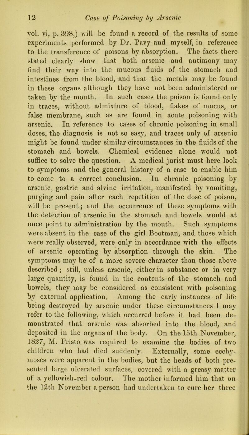 vol. vi, p. 398,) will be found a record of the results of some experiments performed by Dr. Pavy and myself, in reference to the transference of poisons by absorption. The facts there stated clearly show that both arsenic and antimony may find their way into the mucous fluids of the stomach and intestines from the blood, and that the metals may be found in these organs although they have not been administered or taken by the mouth. In such cases the poison is found only in traces, without admixture of blood, flakes of mucus, or false membrane, such as are found in acute poisoning with arsenic. In reference to cases of chronic poisoning in small doses, the diagnosis is not so easy, and traces only of arsenic might be found under similar circumstances in the fluids of the stomach and bowels. Chemical evidence alone would not suffice to solve the question. A medical jurist must here look to symptoms and the general history of a case to enable him to come to a correct conclusion. In chronic poisoning by arsenic, gastric and alvine irritation, manifested by vomiting, purging and pain after each repetition of the dose of poison, will be present; and the occurrence of these symptoms with the detection of arsenic in the stomach and bowels would at once point to administration by the mouth. Such symptoms were absent in the case of the girl Bootman, and those which were really observed, were only in accordance with the effects of arsenic operating by absorption through the skin. The symptoms may be of a more severe character than those above described; still, unless arsenic, either in substance or in very large quantity, is found in the contents of the stomach and bowels, they may be considered as consistent with poisoning by external application. Among the early instances of life being destroyed by arsenic under these circumstances I may refer to the following, which occurred before it had been de- monstrated that arsenic was absorbed into the blood, and deposited in the organs of the body. On the 15th November, 1827, M. Fristo was required to examine the bodies of two children who had died suddenly. Externally, some ecchy- moses were apparent in the bodies, but the heads of both pre- sented large ulcerated surfaces, covered with a greasy matter of a yellowish-red colour. The mother informed him that on the 12th November a person had undertaken to cure her three