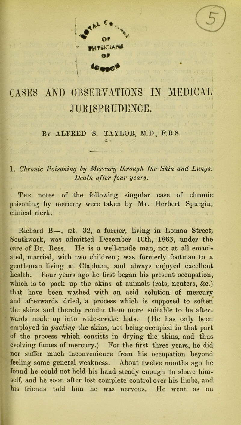 r jwM'.CAaXA 1 j i CASES AND OBSERVATIONS IN MEDICAL JURISPRUDENCE. By ALFRED S. TAYLOR, M.D., F.R.S. 1. Chronic Poisoning by Mercury through the Skin and Lungs. Death after four years. The notes of the following singular case of chronic poisoning by mercury were taken by Mr. Herbert Spurgin, clinical clerk. Richard B—, set. 32, a furrier, living in Loman Street, Southwark, was admitted December 10th, 1863, under the care of Dr. Bees. He is a well-made man, not at all emaci- ated, married, with two children; was formerly footman to a gentleman living at Clapham, and always enjoyed excellent health. Four years ago he first began his present occupation, which is to pack up the skins of animals (rats, neuters, &c.) that have been washed with an acid solution of mercury and afterwards dried, a process which is supposed to soften the skins and thereby render them more suitable to be after- wards made up into wide-awake hats. (He has only been employed in packing the skins, not being occupied in that part of the process which consists in drying the skins, and thus evolving fumes of mercury.) For the first three years, he did nor suffer much inconvenience from his occupation beyond feeling some general weakness. About twelve months ago he found he could not hold his hand steady enough to shave him- self, and he soon after lost complete control over his limbs, and his friends told him he was nervous. He went as an