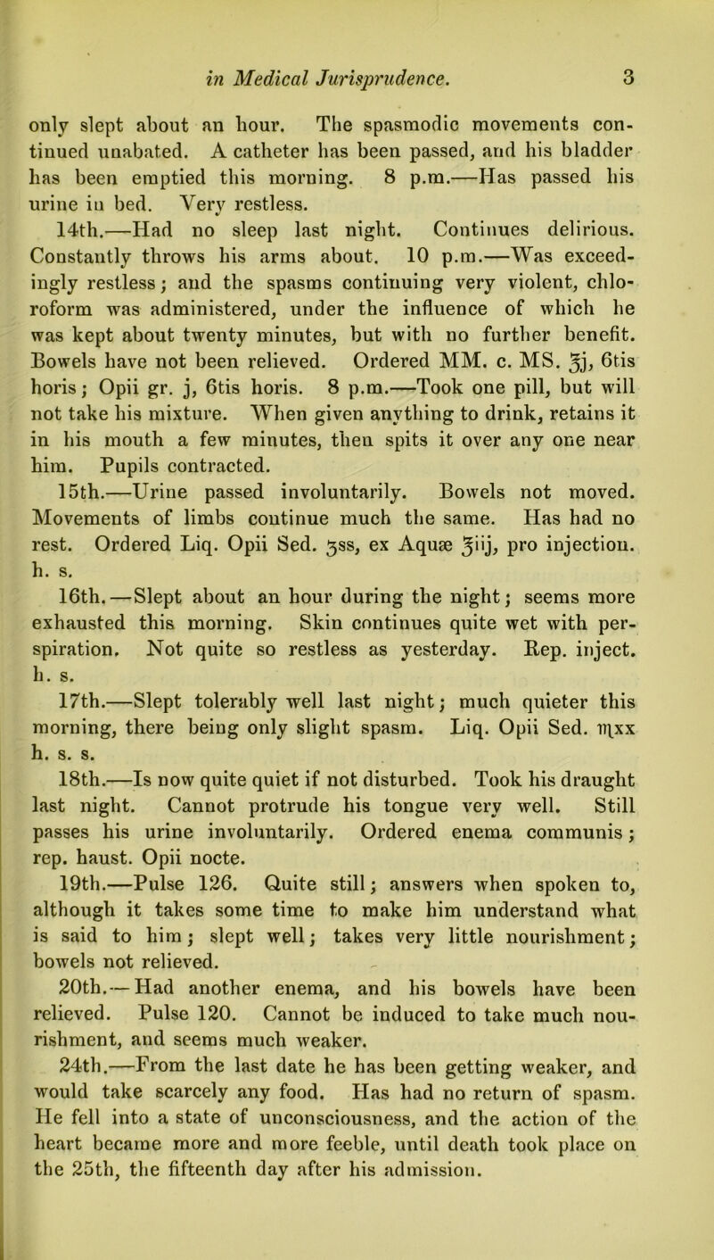 only slept about an hour. The spasmodic movements con- tinued unabated. A catheter has been passed, and his bladder has been emptied this morning. 8 p.m.—Has passed his urine in bed. Very restless. 14th.—Had no sleep last night. Continues delirious. Constantly throws his arms about. 10 p.m.—Was exceed- ingly restless; and the spasms continuing very violent, chlo- roform was administered, under the influence of which he was kept about twenty minutes, but with no further benefit. Bowels have not been relieved. Ordered MM. c. MS. 6tis horis; Opii gr. j, 6tis horis. 8 p.m.—Took one pill, but will not take his mixture. When given anything to drink, retains it in his mouth a few minutes, then spits it over any one near him. Pupils contracted. 15th.—Urine passed involuntarily. Bowels not moved. Movements of limbs continue much the same. Has had no rest. Ordered Liq. Opii Sed. ^ss, ex Aquae $u], pro injection, h. s. 16th.—Slept about an hour during the night; seems more exhausted this morning. Skin continues quite wet with per- spiration. Not quite so restless as yesterday. Rep. inject, h. s. 17th.—Slept tolerably well last night; much quieter this morning, there being only slight spasm. Liq. Opii Sed. iqxx h. s. s. 18th.—Is now quite quiet if not disturbed. Took his draught last night. Cannot protrude his tongue very well. Still passes his urine involuntarily. Ordered enema communis; rep. haust. Opii nocte. 19th.—Pulse 126. Quite still; answers when spoken to, although it takes some time to make him understand what is said to him; slept well; takes very little nourishment; bowels not relieved. 20th.— Had another enema, and his bowels have been relieved. Pulse 120. Cannot be induced to take much nou- rishment, and seems much weaker. 24th.—From the last date he has been getting weaker, and would take scarcely any food. Has had no return of spasm. He fell into a state of unconsciousness, and the action of the heart became more and more feeble, until death took place on the 25th, the fifteenth day after his admission.