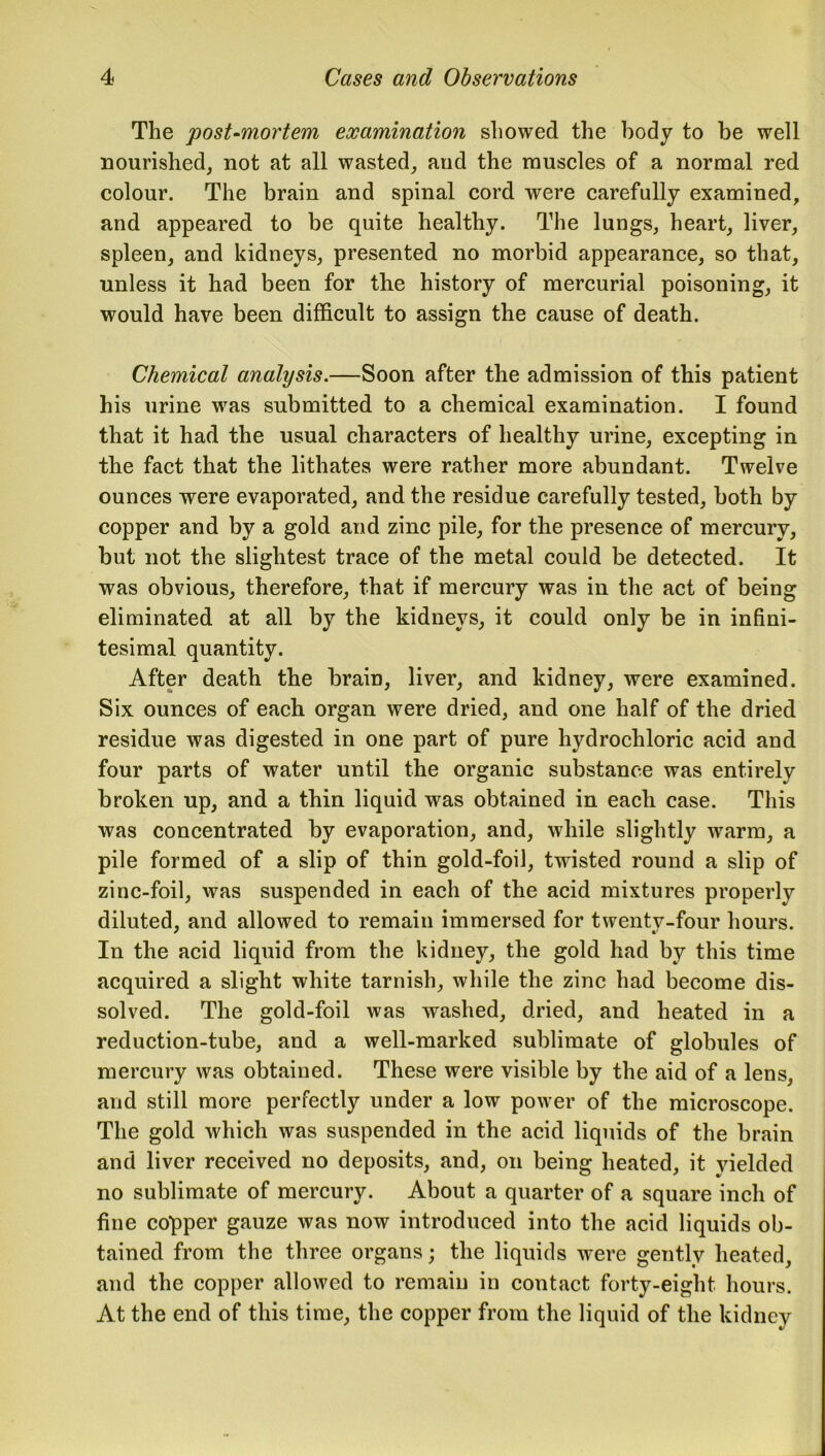 The post-mortem examination showed the body to be well nourished, not at all wasted, and the muscles of a normal red colour. The brain and spinal cord were carefully examined, and appeared to be quite healthy. The lungs, heart, liver, spleen, and kidneys, presented no morbid appearance, so that, unless it had been for the history of mercurial poisoning, it would have been difficult to assign the cause of death. Chemical analysis.—Soon after the admission of this patient his urine was submitted to a chemical examination. I found that it had the usual characters of healthy urine, excepting in the fact that the lithates were rather more abundant. Twelve ounces were evaporated, and the residue carefully tested, both by copper and by a gold and zinc pile, for the presence of mercury, but not the slightest trace of the metal could be detected. It was obvious, therefore, that if mercury was in the act of being eliminated at all by the kidneys, it could only be in infini- tesimal quantity. After death the brain, liver, and kidney, were examined. Six ounces of each organ were dried, and one half of the dried residue was digested in one part of pure hydrochloric acid and four parts of water until the organic substance was entirely broken up, and a thin liquid was obtained in each case. This was concentrated by evaporation, and, while slightly warm, a pile formed of a slip of thin gold-foil, twisted round a slip of zinc-foil, was suspended in each of the acid mixtures properly diluted, and allowed to remain immersed for twentv-four hours. In the acid liquid from the kidney, the gold had by this time acquired a slight white tarnish, while the zinc had become dis- solved. The gold-foil was washed, dried, and heated in a reduction-tube, and a well-marked sublimate of globules of mercury was obtained. These were visible by the aid of a lens, and still more perfectly under a low power of the microscope. The gold which was suspended in the acid liquids of the brain and liver received no deposits, and, on being heated, it yielded no sublimate of mercury. About a quarter of a square inch of fine copper gauze was now introduced into the acid liquids ob- tained from the three organs; the liquids were gently heated, and the copper allowed to remain in contact forty-eight, hours. At the end of this time, the copper from the liquid of the kidney