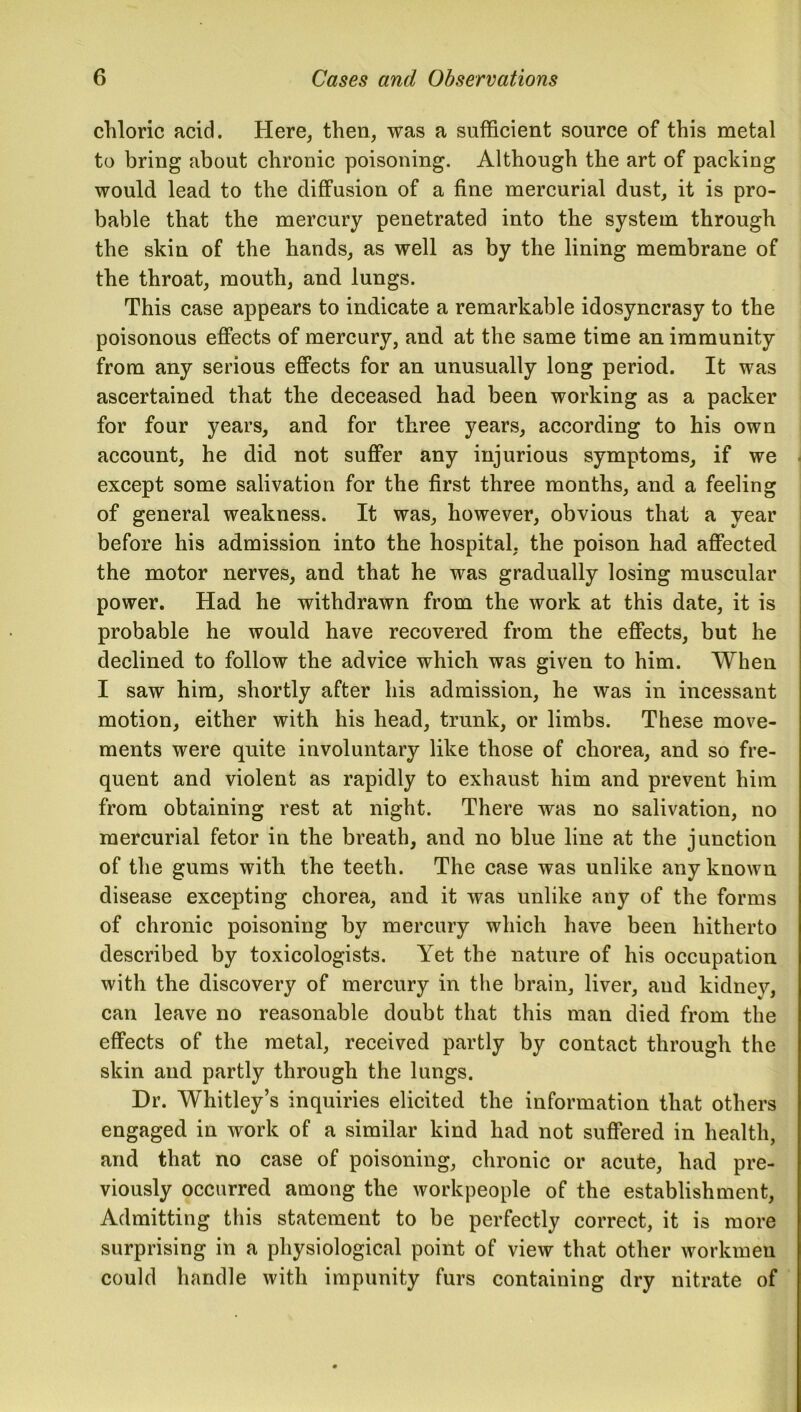 chloric acid. Here, then, was a sufficient source of this metal to bring about chronic poisoning. Although the art of packing would lead to the diffusion of a fine mercurial dust, it is pro- bable that the mercury penetrated into the system through the skin of the hands, as well as by the lining membrane of the throat, mouth, and lungs. This case appears to indicate a remarkable idosyncrasy to the poisonous effects of mercury, and at the same time an immunity from any serious effects for an unusually long period. It was ascertained that the deceased had been working as a packer for four years, and for three years, according to his own account, he did not suffer any injurious symptoms, if we except some salivation for the first three months, and a feeling of general weakness. It was, however, obvious that a year before his admission into the hospital, the poison had affected the motor nerves, and that he was gradually losing muscular power. Had he withdrawn from the work at this date, it is probable he would have recovered from the effects, but he declined to follow the advice which was given to him. When I saw him, shortly after his admission, he was in incessant motion, either with his head, trunk, or limbs. These move- ments were quite involuntary like those of chorea, and so fre- quent and violent as rapidly to exhaust him and prevent him from obtaining rest at night. There was no salivation, no mercurial fetor in the breath, and no blue line at the junction of the gums with the teeth. The case was unlike any known disease excepting chorea, and it was unlike any of the forms of chronic poisoning by mercury which have been hitherto described by toxicologists. Yet the nature of his occupation with the discovery of mercury in the brain, liver, and kidney, can leave no reasonable doubt that this man died from the effects of the metal, received partly by contact through the skin and partly through the lungs. Dr. Whitley’s inquiries elicited the information that others engaged in work of a similar kind had not suffered in health, and that no case of poisoning, chronic or acute, had pre- viously occurred among the workpeople of the establishment, Admitting this statement to be perfectly correct, it is more surprising in a physiological point of view that other workmen could handle with impunity furs containing dry nitrate of