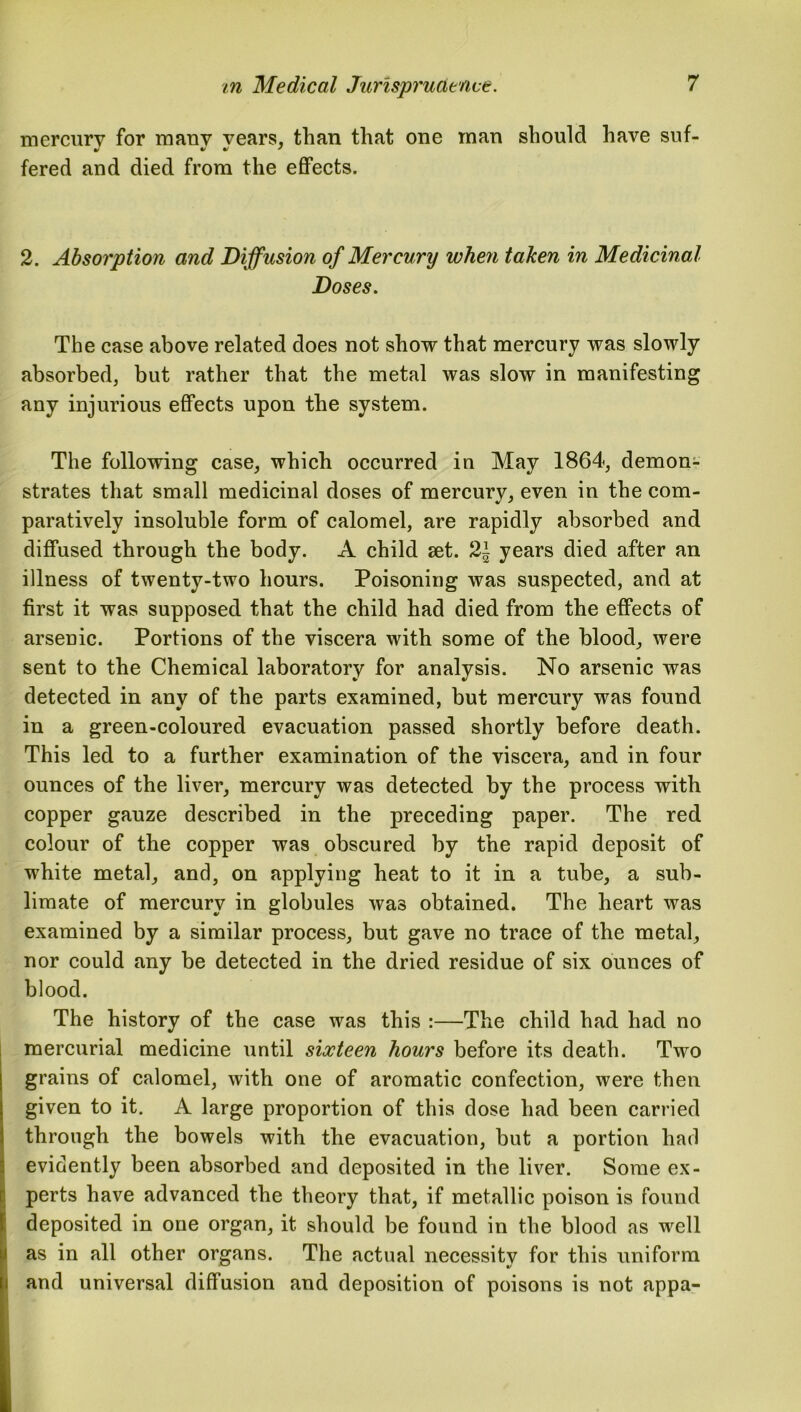 mercury for many vears, than that one man should have suf- fered and died from the effects. 2. Absorption and Diffusion of Mercury when taken in Medicinal Doses. The case above related does not show that mercury was slowly absorbed, but rather that the metal was slow in manifesting any injurious effects upon the system. The following case, which occurred in May 1864, demon- strates that small medicinal doses of mercury, even in the com- paratively insoluble form of calomel, are rapidly absorbed and diffused through the body. A child set. 2J years died after an illness of twenty-two hours. Poisoning was suspected, and at first it was supposed that the child had died from the effects of arsenic. Portions of the viscera with some of the blood, were sent to the Chemical laboratory for analysis. No arsenic was detected in any of the parts examined, but mercury was found in a green-coloured evacuation passed shortly before death. This led to a further examination of the viscera, and in four ounces of the liver, mercury was detected by the process with copper gauze described in the preceding paper. The red colour of the copper was obscured by the rapid deposit of white metal, and, on applying heat to it in a tube, a sub- limate of mercury in globules was obtained. The heart was examined by a similar process, but gave no trace of the metal, nor could any be detected in the dried residue of six ounces of blood. The history of the case was this :—The child had had no mercurial medicine until sixteen hours before its death. Two grains of calomel, with one of aromatic confection, were then given to it. A large proportion of this dose had been carried through the bowels with the evacuation, but a portion had evidently been absorbed and deposited in the liver. Some ex- perts have advanced the theory that, if metallic poison is found deposited in one organ, it should be found in the blood as well as in all other organs. The actual necessity for this uniform and universal diffusion and deposition of poisons is not appa-