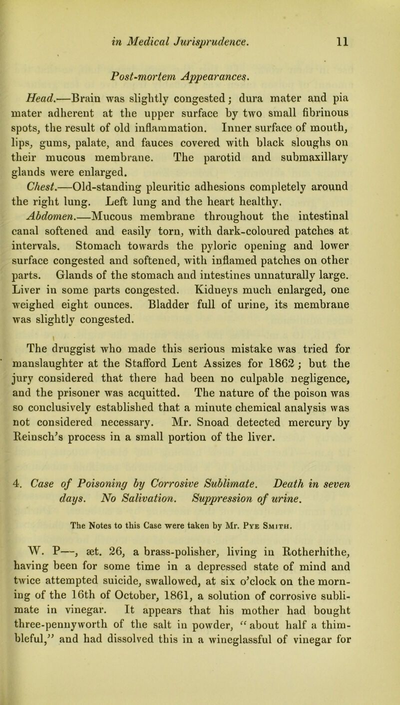 Post-mortem Appearances. Head.—Brain was slightly congested; dura mater and pia mater adherent at the upper surface by two small fibrinous spots, the result of old inflammation. Inner surface of mouth, lips, gums, palate, and fauces covered with black sloughs on their mucous membrane. The parotid and submaxillary glands were enlarged. Chest.—Old-standing pleuritic adhesions completely around the right lung. Left lung and the heart healthy. Abdomen.—Mucous membrane throughout the intestinal canal softened and easily torn, with dark-coloured patches at intervals. Stomach towards the pyloric opening and lower surface congested and softened, with inflamed patches on other parts. Glands of the stomach and intestines unnaturally large. Liver in some parts congested. Kidneys much enlarged, one weighed eight ounces. Bladder full of urine, its membrane was slightly congested. \ The druggist who made this serious mistake was tried for manslaughter at the Stafford Lent Assizes for 1862 ; but the jury considered that there had been no culpable negligence, and the prisoner was acquitted. The nature of the poison was so conclusively established that a minute chemical analysis was not considered necessary. Mr. Snoad detected mercury by Reinsch’s process in a small portion of the liver. 4. Case of Poisoning by Corrosive Sublimate. Death in seven days. No Salivation. Suppression of urine. The Notes to this Case were taken by Mr. Pye Smith. W. P—, set. 26, a brass-polisher, living in Botherhithe, having been for some time in a depressed state of mind and twice attempted suicide, swallowed, at six o’clock on the morn- ing of the 16th of October, 1861, a solution of corrosive subli- mate in vinegar. It appears that his mother had bought three-pennyworth of the salt in powder, “ about half a thim- bleful,” and had dissolved this in a wineglassful of vinegar for