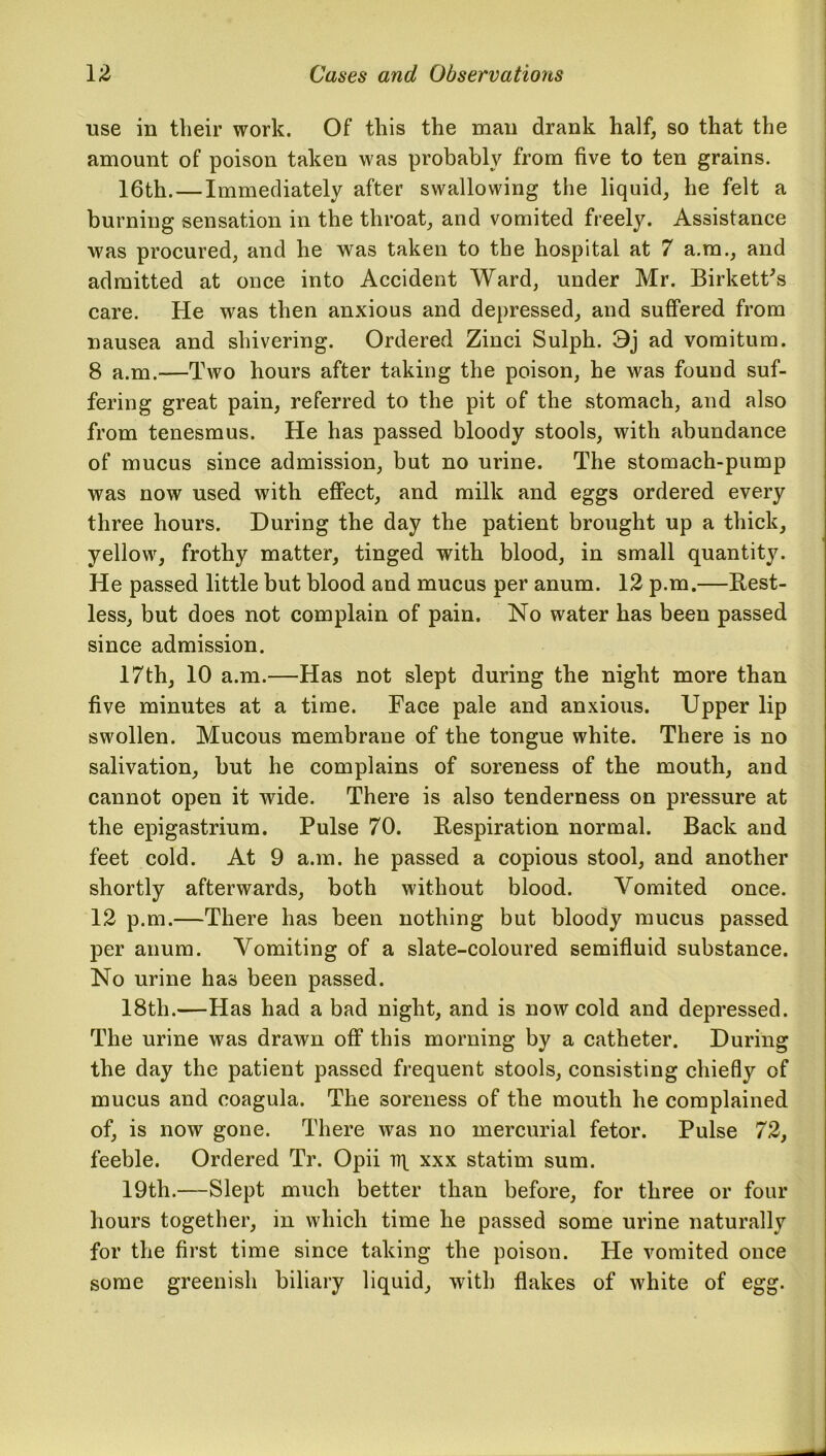 use in their work. Of this the man drank half, so that the amount of poison taken was probably from five to ten grains. 16th.—Immediately after swallowing the liquid, he felt a burning sensation in the throat, and vomited freely. Assistance was procured, and he was taken to the hospital at 7 a.m., and admitted at once into Accident Ward, under Mr. Birkett's care. He was then anxious and depressed, and suffered from nausea and shivering. Ordered Zinci Sulph. 3j ad vomitum. 8 a.m.—Two hours after taking the poison, he was found suf- fering great pain, referred to the pit of the stomach, and also from tenesmus. He has passed bloody stools, with abundance of mucus since admission, but no urine. The stomach-pump was now used with effect, and milk and eggs ordered every three hours. During the day the patient brought up a thick, yellow, frothy matter, tinged with blood, in small quantity. He passed little but blood and mucus per anum. 12 p.m,—Rest- less, but does not complain of pain. No water has been passed since admission. 17th, 10 a.m.—Has not slept during the night more than five minutes at a time. Face pale and anxious. Upper lip swollen. Mucous membrane of the tongue white. There is no salivation, but he complains of soreness of the mouth, and cannot open it wide. There is also tenderness on pressure at the epigastrium. Pulse 70. Respiration normal. Back and feet cold. At 9 a.m. he passed a copious stool, and another shortly afterwards, both without blood. Vomited once. 12 p.m.—There has been nothing but bloody mucus passed per anum. Vomiting of a slate-coloured semifluid substance. No urine has been passed. 18tli.—Has had a bad night, and is now cold and depressed. The urine was drawn off this morning by a catheter. During the day the patient passed frequent stools, consisting chiefly of mucus and coagula. The soreness of the mouth he complained of, is now gone. There was no mercurial fetor. Pulse 72, feeble. Ordered Tr. Opii rq xxx statim sum. 19th.—Slept much better than before, for three or four hours together, in which time he passed some urine naturally for the first time since taking the poison. He vomited once some greenish biliary liquid, with flakes of white of egg.