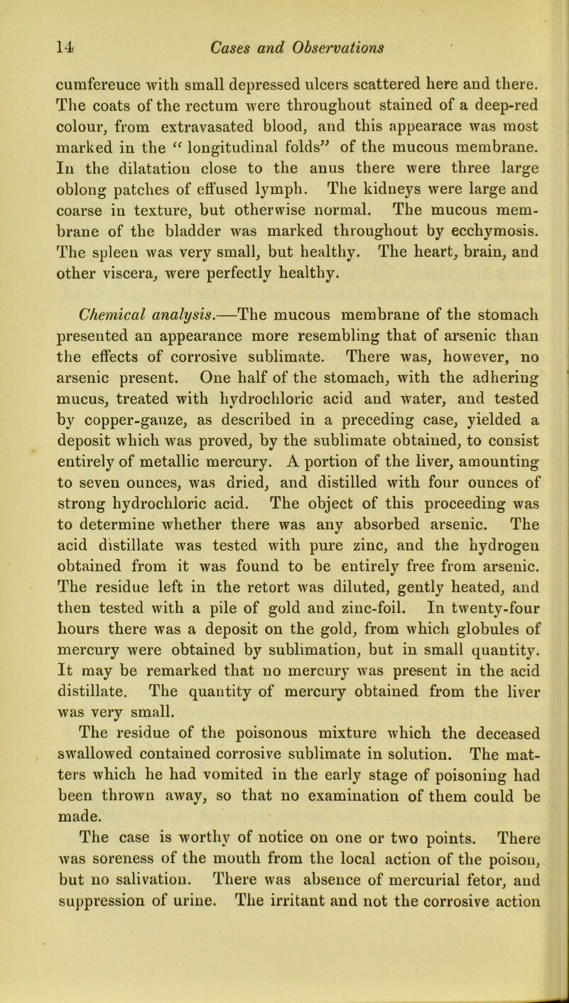 cumfereuce with small depressed ulcers scattered here and there. The coats of the rectum were throughout stained of a deep-red colour, from extravasated blood, and this appearace was most marked in the “ longitudinal folds” of the mucous membrane. In the dilatation close to the anus there were three large oblong patches of effused lymph. The kidneys were large and coarse in texture, but otherwise normal. The mucous mem- brane of the bladder was marked throughout by ecchymosis. The spleen was very small, but healthy. The heart, brain, and other viscera, were perfectly healthy. Chemical analysis.—The mucous membrane of the stomach presented an appearance more resembling that of arsenic than the effects of corrosive sublimate. There was, however, no arsenic present. One half of the stomach, with the adhering mucus, treated with hydrochloric acid and water, and tested by copper-gauze, as described in a preceding case, yielded a deposit which was proved, by the sublimate obtained, to consist entirely of metallic mercury. A portion of the liver, amounting to seven ounces, was dried, and distilled with four ounces of strong hydrochloric acid. The object of this proceeding was to determine whether there was any absorbed arsenic. The acid distillate was tested with pure zinc, and the hydrogen obtained from it was found to be entirely free from arsenic. The residue left in the retort was diluted, gently heated, and then tested with a pile of gold and zinc-foil. In twenty-four hours there was a deposit on the gold, from which globules of mercury were obtained by sublimation, but in small quantity. It may be remarked that no mercury was present in the acid distillate. The quantity of mercury obtained from the liver was very small. The residue of the poisonous mixture which the deceased swallowed contained corrosive sublimate in solution. The mat- ters which he had vomited in the early stage of poisoning had been thrown away, so that no examination of them could be made. The case is worthy of notice on one or two points. There was soreness of the mouth from the local action of the poison, but no salivation. There was absence of mercurial fetor, and suppression of urine. The irritant and not the corrosive action