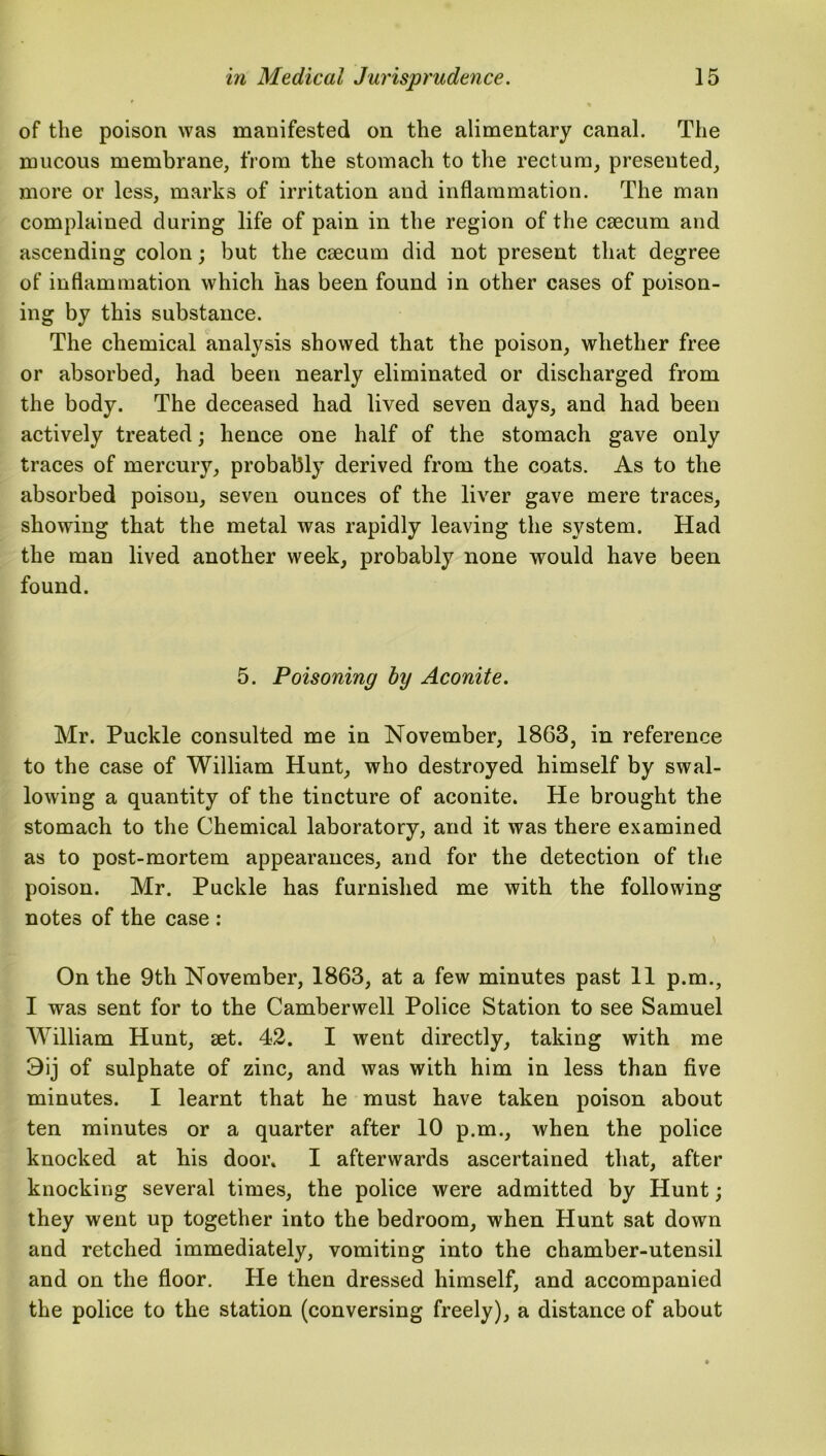 of the poison was manifested on the alimentary canal. The mucous membrane, from the stomach to the rectum, presented, more or less, marks of irritation and inflammation. The man complained during life of pain in the region of the csecum and ascending colon; but the csecum did not present that degree of inflammation which has been found in other cases of poison- ing by this substance. The chemical analysis showed that the poison, whether free or absorbed, had been nearly eliminated or discharged from the body. The deceased had lived seven days, and had been actively treated; hence one half of the stomach gave only traces of mercury, probably derived from the coats. As to the absorbed poison, seven ounces of the liver gave mere traces, showing that the metal was rapidly leaving the system. Had the man lived another week, probably none would have been found. 5. Poisoning by Aconite. Mr. Puckle consulted me in November, 1863, in reference to the case of William Hunt, who destroyed himself by swal- lowing a quantity of the tincture of aconite. He brought the stomach to the Chemical laboratory, and it was there examined as to post-mortem appearances, and for the detection of the poison. Mr. Puckle has furnished me with the following notes of the case : On the 9th November, 1863, at a few minutes past 11 p.m., I was sent for to the Camberwell Police Station to see Samuel William Hunt, set. 42. I went directly, taking with me 3ij of sulphate of zinc, and was with him in less than five minutes. I learnt that he must have taken poison about ten minutes or a quarter after 10 p.m., when the police knocked at his door* I afterwards ascertained that, after knocking several times, the police were admitted by Hunt; they went up together into the bedroom, when Hunt sat down and retched immediately, vomiting into the chamber-utensil and on the floor. He then dressed himself, and accompanied the police to the station (conversing freely), a distance of about