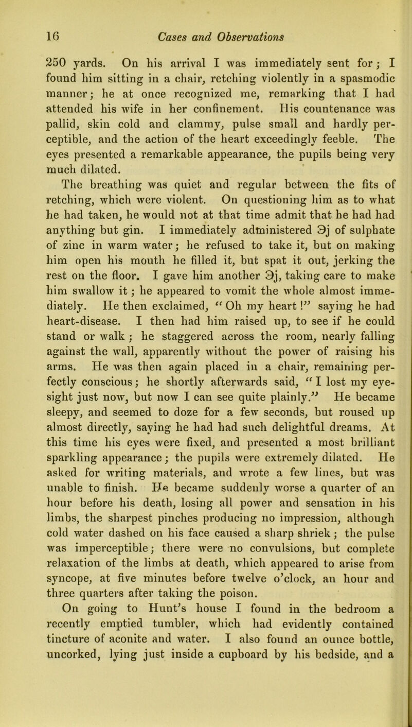 250 yards. On his arrival I was immediately sent for; I found him sitting in a chair, retching violently in a spasmodic manner; he at once recognized me, remarking that I had attended his wife in her confinement. His countenance was pallid, skin cold and clammy, pulse small and hardly per- ceptible, and the action of the heart exceedingly feeble. The eyes presented a remarkable appearance, the pupils being very much dilated. The breathing was quiet and regular between the fits of retching, which were violent. On questioning him as to what he had taken, he would not at that time admit that he had had anything but gin. I immediately administered 3j of sulphate of zinc in warm water; he refused to take it, but on making him open his mouth he filled it, but spat it out, jerking the rest on the floor. I gave him another 3j, taking care to make him swallow it; he appeared to vomit the whole almost imme- diately. He then exclaimed, “ Oh my heart !” saying he had heart-disease. I then had him raised up, to see if he could stand or walk ; he staggered across the room, nearly falling against the wall, apparently without the power of raising his arms. He was then again placed in a chair, remaining per- fectly conscious; he shortly afterwards said, “ I lost my e}'e- sight just now, but now I can see quite plainly.” He became sleepy, and seemed to doze for a few seconds, but roused up almost directly, saying he had had such delightful dreams. At this time his eyes were fixed, and presented a most brilliant sparkling appearance; the pupils were extremely dilated. He asked for writing materials, and wrote a few lines, but was unable to finish. He became suddenly worse a quarter of an hour before his death, losing all power and sensation in his limbs, the sharpest pinches producing no impression, although cold water dashed on his face caused a sharp shriek; the pulse was imperceptible; there were no convulsions, but complete relaxation of the limbs at death, which appeared to arise from syncope, at five minutes before twelve o’clock, an hour and three quarters after taking the poison. On going to Hunt’s house I found in the bedroom a recently emptied tumbler, which had evidently contained tincture of aconite and water. I also found an ounce bottle, uncorked, lying just inside a cupboard by his bedside, and a