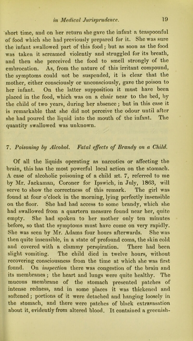 short time, and on her return she gave the infant a teaspoonful of food which she had previously prepared for it. She was sure the infant swallowed part of this food; but as soon as the food was taken it screamed violently and struggled for its breath, and then she perceived the food to smell strongly of the embrocation. As, from the nature of this irritant compound, the symptoms could not be suspended, it is clear that the mother, either consciously or unconsciously, gave the poison to her infant. On the latter supposition it must have been placed in the food, which was on a chair near to the bed, by the child of two years, during her absence; but in this case it is remarkable that she did not perceive the odour until after she had poured the liquid into the mouth of the infant. The quantity swallowed was unknown. 7. Poisoning by Alcohol. Fatal effects of Brandy on a Child. Of all the liquids operating as narcotics or affecting the brain, this has the most powerful local action on the stomach. A case of alcoholic poisoning of a child set. 7, referred to me by Mr. Jackaman, Coroner for Ipswich, in July, 1863, will serve to show the correctness of this remark. The girl was found at four o’clock in the morning, lying perfectly insensible on the floor. She had had access to some brandy, vrhich she had swallowed from a quartern measure found near her, quite empty. She had spoken to her mother only ten minutes before, so that the symptoms must have come on very rapidly. She was seen by Mr. Adams four hours afterwards. She was then quite insensible, in a state of profound coma, the skin cold and covered with a clammy perspiration. There had been slight vomiting. The child died in twelve hours, without recovering consciousness from the time at which she was first found. On inspection there was congestion of the brain and its membranes ; the heart and lungs were quite healthy. The mucous membrane of the stomach presented patches of intense redness, and in some places it was thickened and softened; portions of it were detached and hanging loosely in the stomach, and there were patches of black extravasation about it, evidently from altered blood. It contained a greenish-