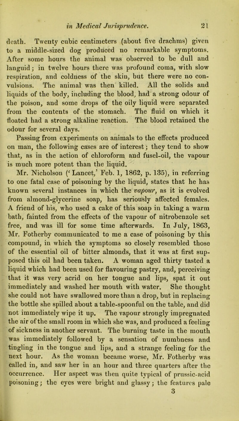 death. Twenty cubic centimeters (about five drachms) given to a middle-sized dog produced no remarkable symptoms. After some hours the animal was observed to be dull and languid; in twelve hours there was profound coma, with slow respiration, and coldness of the skin, but there were no con- vulsions. The animal was then killed. All the solids and liquids of the body, including the blood, had a strong odour of the poison, and some drops of the oily liquid were separated from the contents of the stomach. The fluid on which it floated had a strong alkaline reaction. The blood retained the odour for several days. Passing from experiments on animals to the effects produced on man, the following cases are of interest; they tend to show that, as in the action of chloroform and fusel-oil, the vapour is much more potent than the liquid. Mr. Nicholson (f Lancet,’ Feb. 1, 1862, p. 135), in referring to one fatal case of poisoning by the liquid, states that he has known several instances in which the vapour} as it is evolved from almond-glycerine soap, has seriously affected females. A friend of his, who used a cake of this soap in taking a warm bath, fainted from the effects of the vapour of nitrobenzole set free, and was ill for some time afterwards. In July, 1863, Mr. Fotherby communicated to me a case of poisoning by this compound, in which the symptoms so closely resembled those of the essential oil of bitter almonds, that it was at first sup- posed this oil had been taken. A woman aged thirty tasted a liquid which had been used for flavouring pastry, and, perceiving that it was very acrid on her tongue and lips, spat it out immediately and washed her mouth with water. She thought she could not have swallowed more than a drop, but in replacing the bottle she spilled about a table-spoonful on the table, and did not immediately wipe it up. The vapour strongly impregnated the air of the small room in which she was, and produced a feeling of sickness in another servant. The burning taste in the mouth was immediately followed by a sensation of numbness and tingling in the tongue and lips, and a strange feeling for the next hour. As the woman became worse, Mr. Fotherby was called in, and saw her in an hour and three quarters after the occurrence. Her aspect was then quite typical of prussic-acid poisoning; the eyes were bright and glassy; the features pale 3